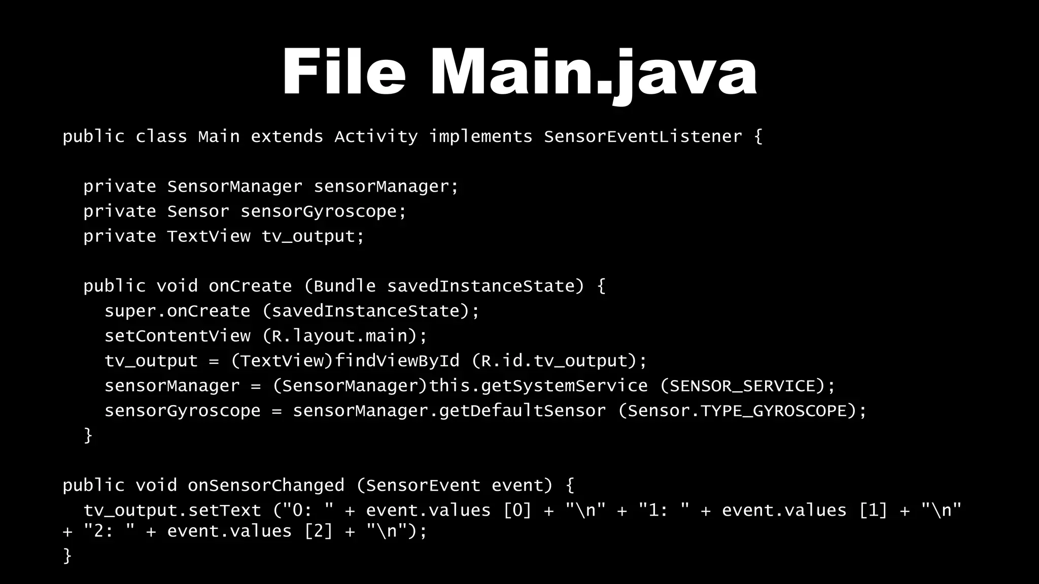 File Main.java
public class Main extends Activity implements SensorEventListener {
private SensorManager sensorManager;
private Sensor sensorGyroscope;
private TextView tv_output;
public void onCreate (Bundle savedInstanceState) {
super.onCreate (savedInstanceState);
setContentView (R.layout.main);
tv_output = (TextView)findViewById (R.id.tv_output);
sensorManager = (SensorManager)this.getSystemService (SENSOR_SERVICE);
sensorGyroscope = sensorManager.getDefaultSensor (Sensor.TYPE_GYROSCOPE);
}
public void onSensorChanged (SensorEvent event) {
tv_output.setText ("0: " + event.values [0] + "n" + "1: " + event.values [1] + "n"
+ "2: " + event.values [2] + "n");
}
 