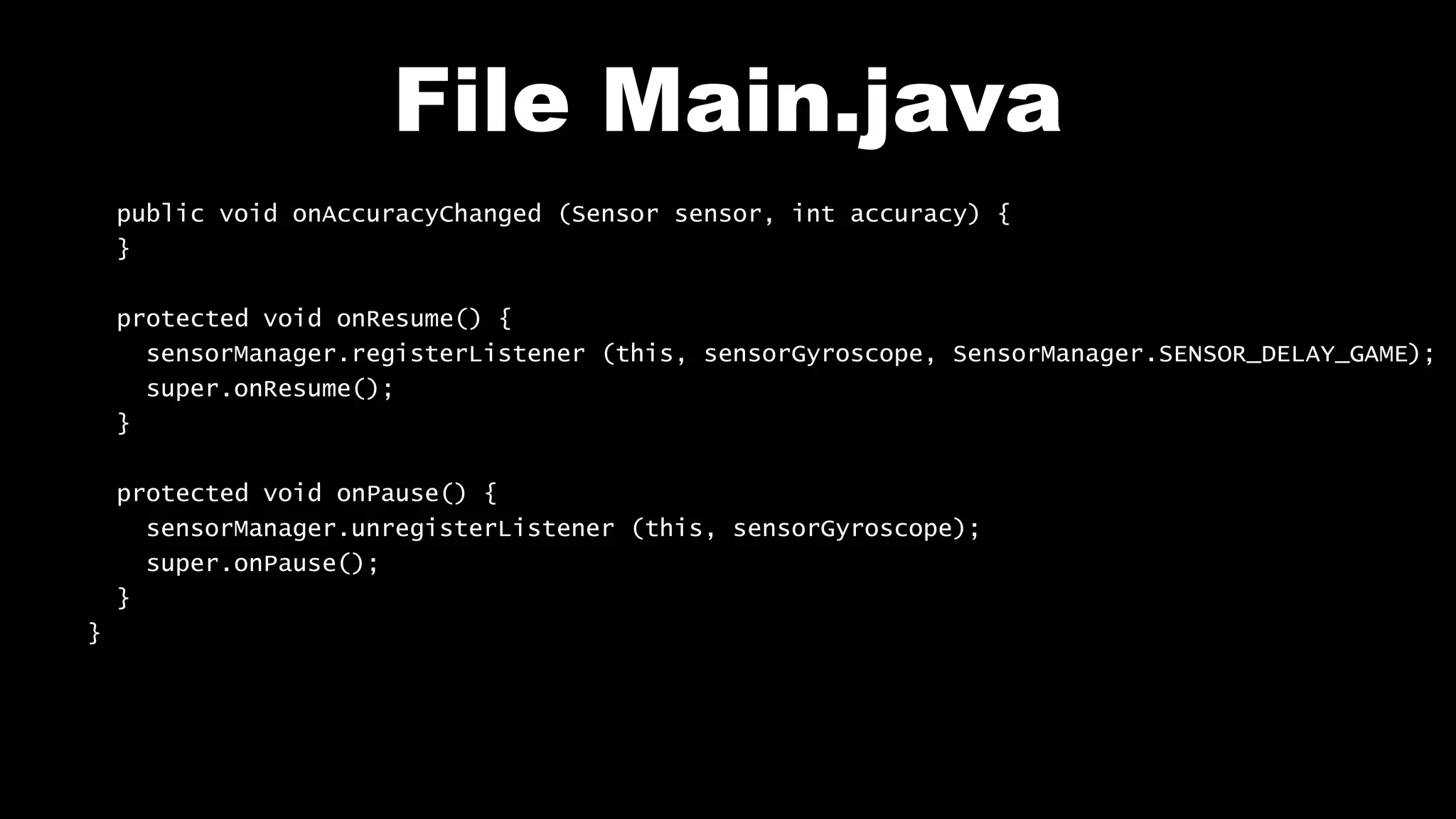 File Main.java
public void onAccuracyChanged (Sensor sensor, int accuracy) {
}
protected void onResume() {
sensorManager.registerListener (this, sensorGyroscope, SensorManager.SENSOR_DELAY_GAME);
super.onResume();
}
protected void onPause() {
sensorManager.unregisterListener (this, sensorGyroscope);
super.onPause();
}
}
 