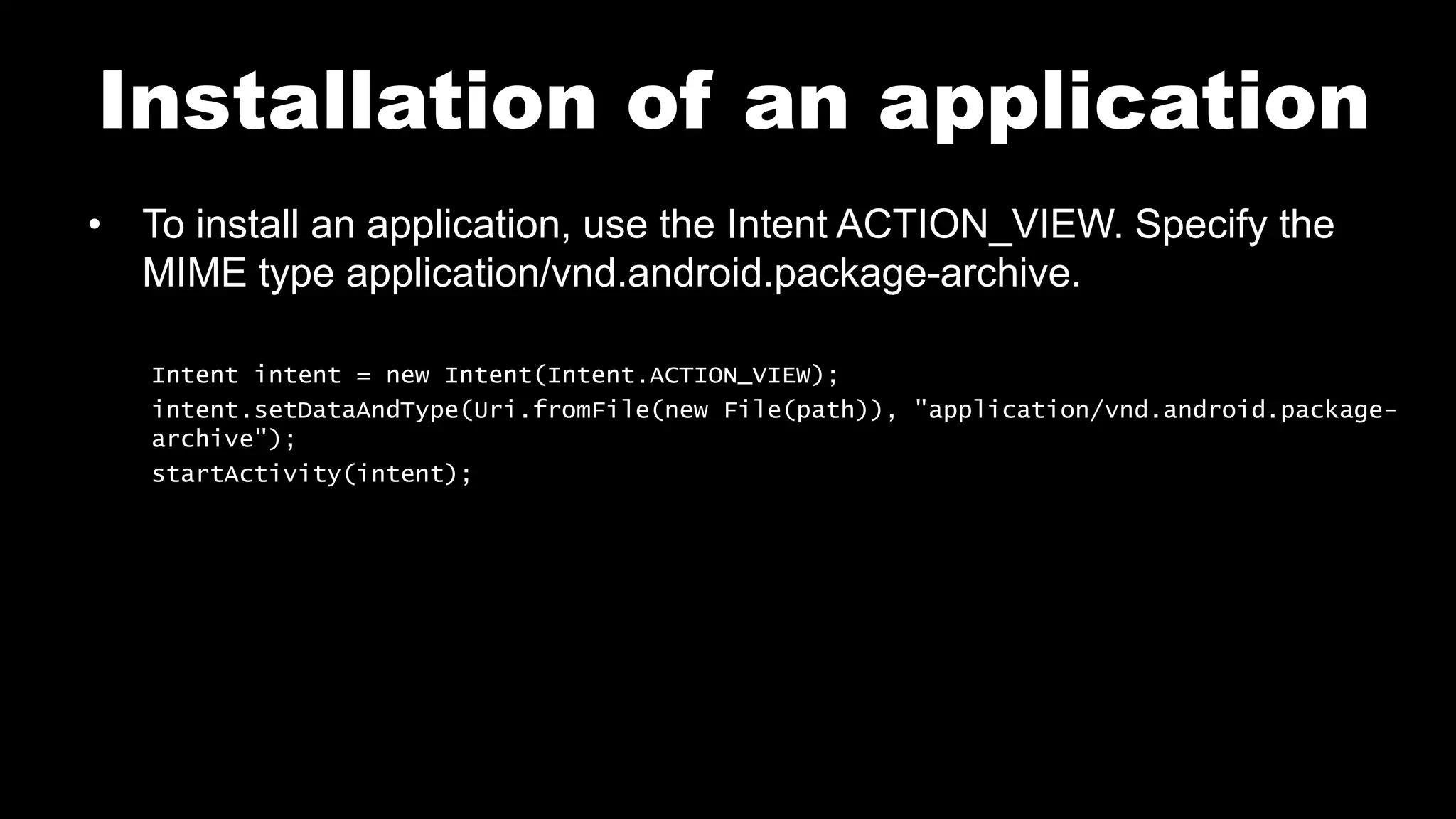 Installation of an application
• To install an application, use the Intent ACTION_VIEW. Specify the
MIME type application/vnd.android.package-archive.
Intent intent = new Intent(Intent.ACTION_VIEW);
intent.setDataAndType(Uri.fromFile(new File(path)), "application/vnd.android.package-
archive");
startActivity(intent);
 
