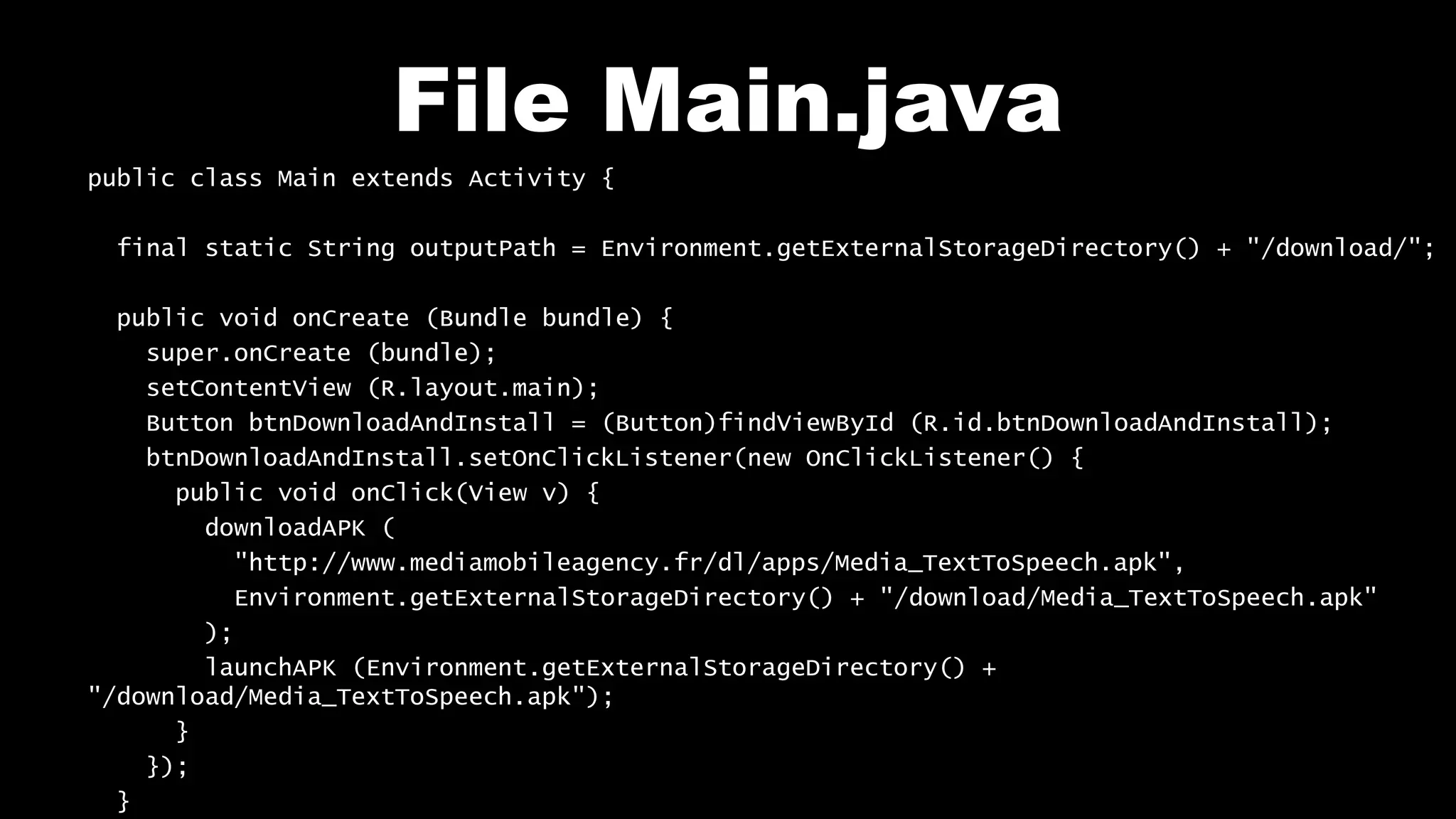 File Main.java
public class Main extends Activity {
final static String outputPath = Environment.getExternalStorageDirectory() + "/download/";
public void onCreate (Bundle bundle) {
super.onCreate (bundle);
setContentView (R.layout.main);
Button btnDownloadAndInstall = (Button)findViewById (R.id.btnDownloadAndInstall);
btnDownloadAndInstall.setOnClickListener(new OnClickListener() {
public void onClick(View v) {
downloadAPK (
"http://www.mediamobileagency.fr/dl/apps/Media_TextToSpeech.apk",
Environment.getExternalStorageDirectory() + "/download/Media_TextToSpeech.apk"
);
launchAPK (Environment.getExternalStorageDirectory() +
"/download/Media_TextToSpeech.apk");
}
});
}
 