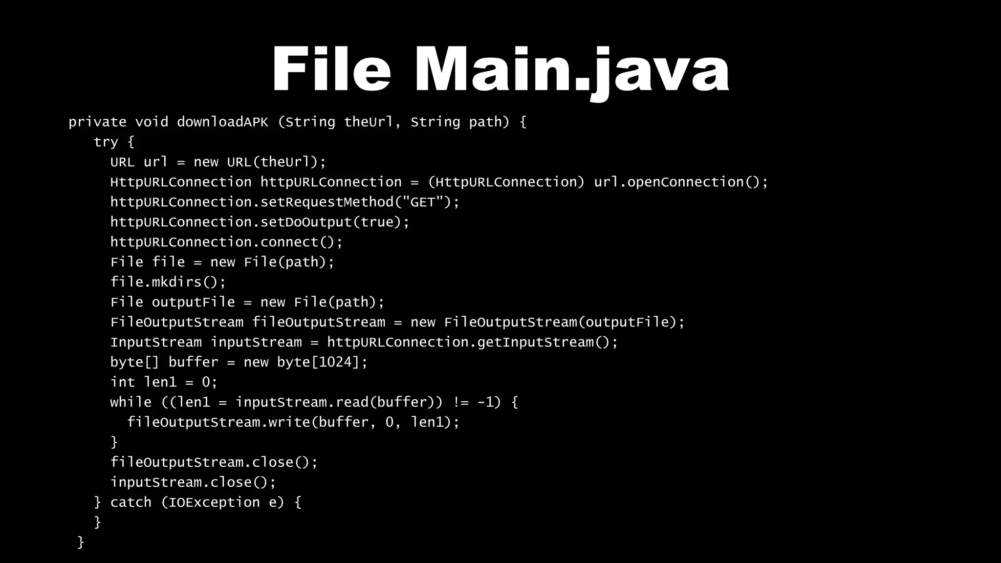 File Main.java
private void downloadAPK (String theUrl, String path) {
try {
URL url = new URL(theUrl);
HttpURLConnection httpURLConnection = (HttpURLConnection) url.openConnection();
httpURLConnection.setRequestMethod("GET");
httpURLConnection.setDoOutput(true);
httpURLConnection.connect();
File file = new File(path);
file.mkdirs();
File outputFile = new File(path);
FileOutputStream fileOutputStream = new FileOutputStream(outputFile);
InputStream inputStream = httpURLConnection.getInputStream();
byte[] buffer = new byte[1024];
int len1 = 0;
while ((len1 = inputStream.read(buffer)) != -1) {
fileOutputStream.write(buffer, 0, len1);
}
fileOutputStream.close();
inputStream.close();
} catch (IOException e) {
}
}
 
