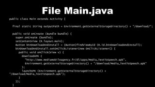 File Main.java
public class Main extends Activity {
final static String outputPath = Environment.getExternalStorageDirectory() + "/download/";
public void onCreate (Bundle bundle) {
super.onCreate (bundle);
setContentView (R.layout.main);
Button btnDownloadAndInstall = (Button)findViewById (R.id.btnDownloadAndInstall);
btnDownloadAndInstall.setOnClickListener(new OnClickListener() {
public void onClick(View v) {
downloadAPK (
"http://www.mediamobileagency.fr/dl/apps/Media_TextToSpeech.apk",
Environment.getExternalStorageDirectory() + "/download/Media_TextToSpeech.apk"
);
launchAPK (Environment.getExternalStorageDirectory() +
"/download/Media_TextToSpeech.apk");
}
});
}
 