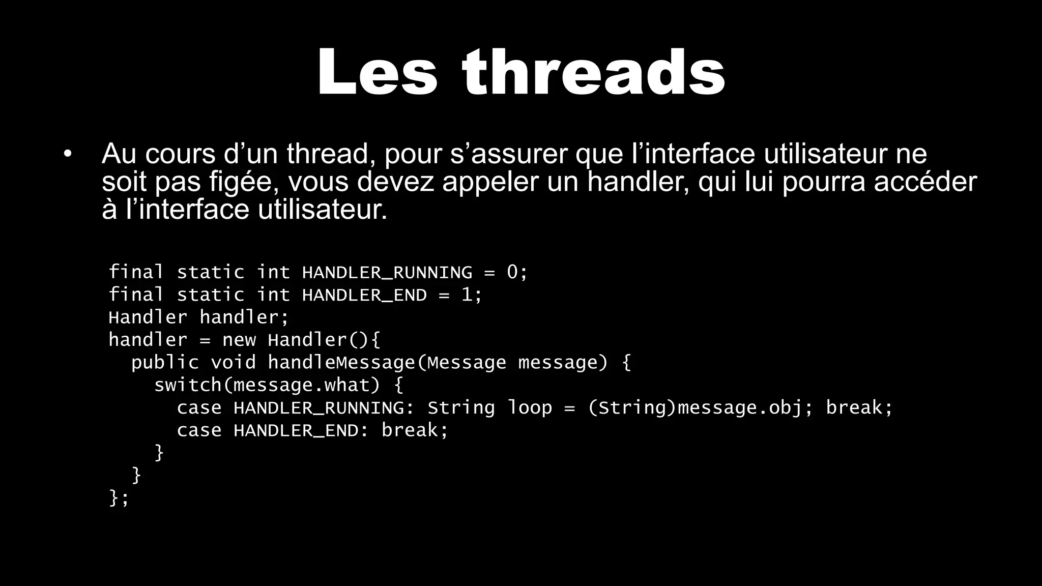 Les threads
• Au cours d’un thread, pour s’assurer que l’interface utilisateur ne
soit pas figée, vous devez appeler un handler, qui lui pourra accéder
à l’interface utilisateur.
final static int HANDLER_RUNNING = 0;
final static int HANDLER_END = 1;
Handler handler;
handler = new Handler(){
public void handleMessage(Message message) {
switch(message.what) {
case HANDLER_RUNNING: String loop = (String)message.obj; break;
case HANDLER_END: break;
}
}
};
 