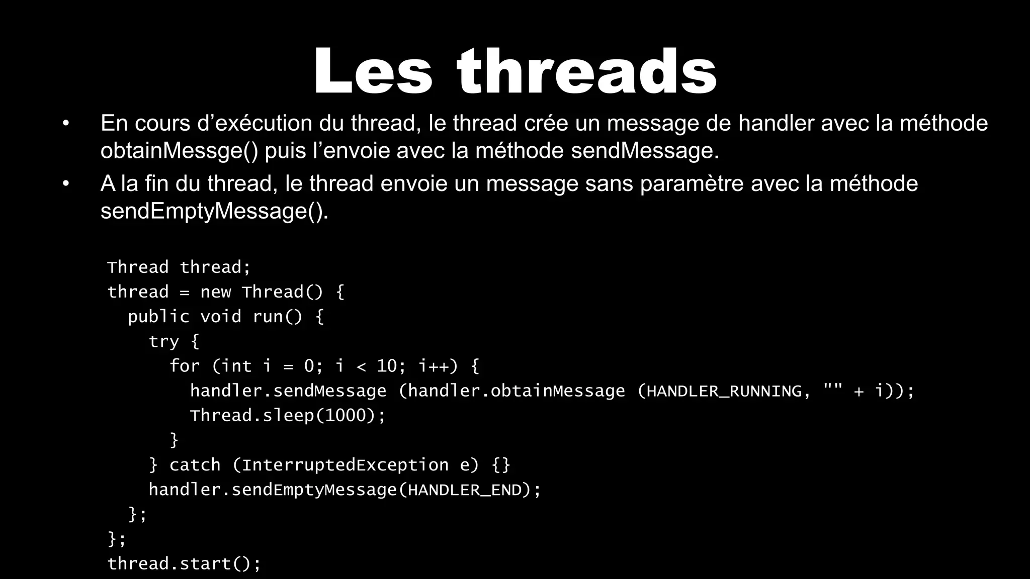 Les threads
• En cours d’exécution du thread, le thread crée un message de handler avec la méthode
obtainMessge() puis l’envoie avec la méthode sendMessage.
• A la fin du thread, le thread envoie un message sans paramètre avec la méthode
sendEmptyMessage().
Thread thread;
thread = new Thread() {
public void run() {
try {
for (int i = 0; i < 10; i++) {
handler.sendMessage (handler.obtainMessage (HANDLER_RUNNING, "" + i));
Thread.sleep(1000);
}
} catch (InterruptedException e) {}
handler.sendEmptyMessage(HANDLER_END);
};
};
thread.start();
 