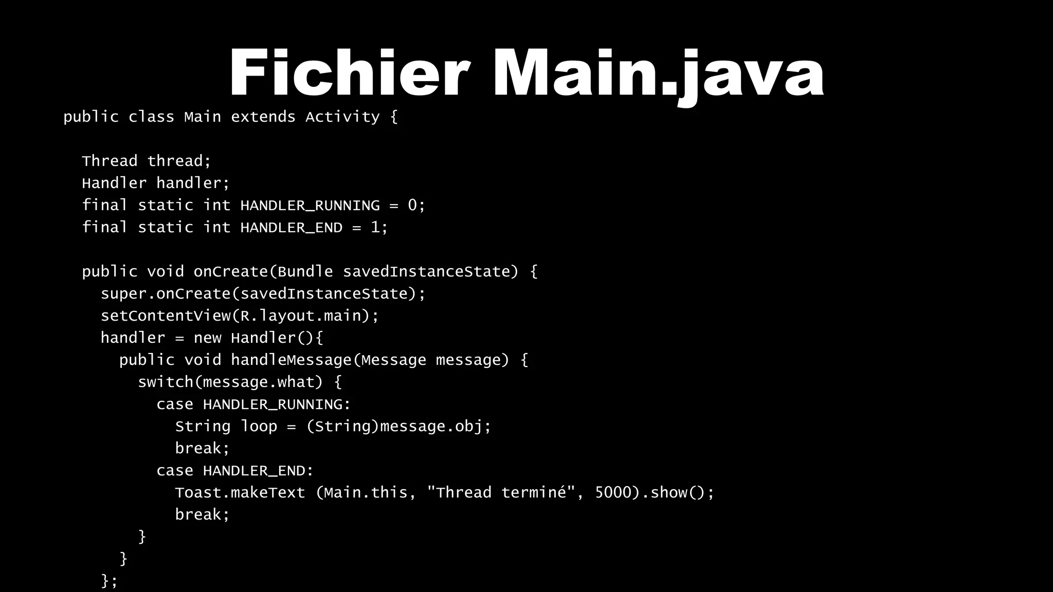 Fichier Main.javapublic class Main extends Activity {
Thread thread;
Handler handler;
final static int HANDLER_RUNNING = 0;
final static int HANDLER_END = 1;
public void onCreate(Bundle savedInstanceState) {
super.onCreate(savedInstanceState);
setContentView(R.layout.main);
handler = new Handler(){
public void handleMessage(Message message) {
switch(message.what) {
case HANDLER_RUNNING:
String loop = (String)message.obj;
break;
case HANDLER_END:
Toast.makeText (Main.this, "Thread terminé", 5000).show();
break;
}
}
};
 