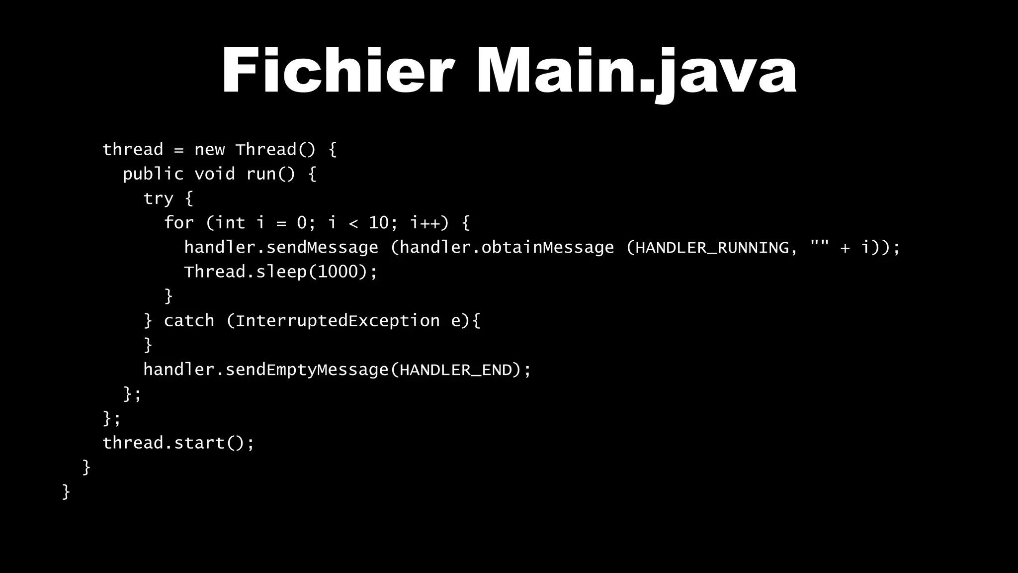 Fichier Main.java
thread = new Thread() {
public void run() {
try {
for (int i = 0; i < 10; i++) {
handler.sendMessage (handler.obtainMessage (HANDLER_RUNNING, "" + i));
Thread.sleep(1000);
}
} catch (InterruptedException e){
}
handler.sendEmptyMessage(HANDLER_END);
};
};
thread.start();
}
}
 