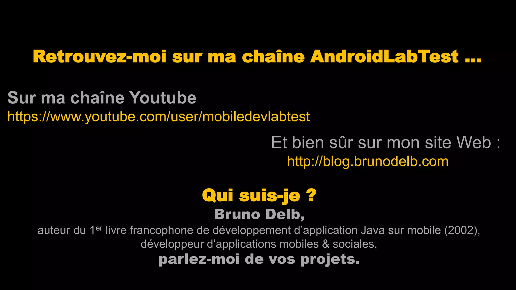 Retrouvez-moi sur ma chaîne AndroidLabTest …
Sur ma chaîne Youtube
https://www.youtube.com/user/mobiledevlabtest
Qui suis-je ?
Bruno Delb,
auteur du 1er livre francophone de développement d’application Java sur mobile (2002),
développeur d’applications mobiles & sociales,
parlez-moi de vos projets.
Et bien sûr sur mon site Web :
http://blog.brunodelb.com
 