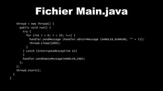 Fichier Main.java
thread = new Thread() {
public void run() {
try {
for (int i = 0; i < 10; i++) {
handler.sendMessage (handler.obtainMessage (HANDLER_RUNNING, "" + i));
Thread.sleep(1000);
}
} catch (InterruptedException e){
}
handler.sendEmptyMessage(HANDLER_END);
};
};
thread.start();
}
}
 