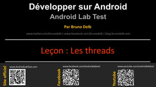 Développer sur Android
Android Lab Test
www.AndroidLabTest.com
Facebook
Par Bruno Delb
www.youtube.com/androidlabtest
www.twitter.com/brunodelb | www.facebook.com/brunodelb | blog.brunodelb.com
www.facebook.com/Androidlabtest
Youtube
Siteofficiel
Leçon : Les threads
 