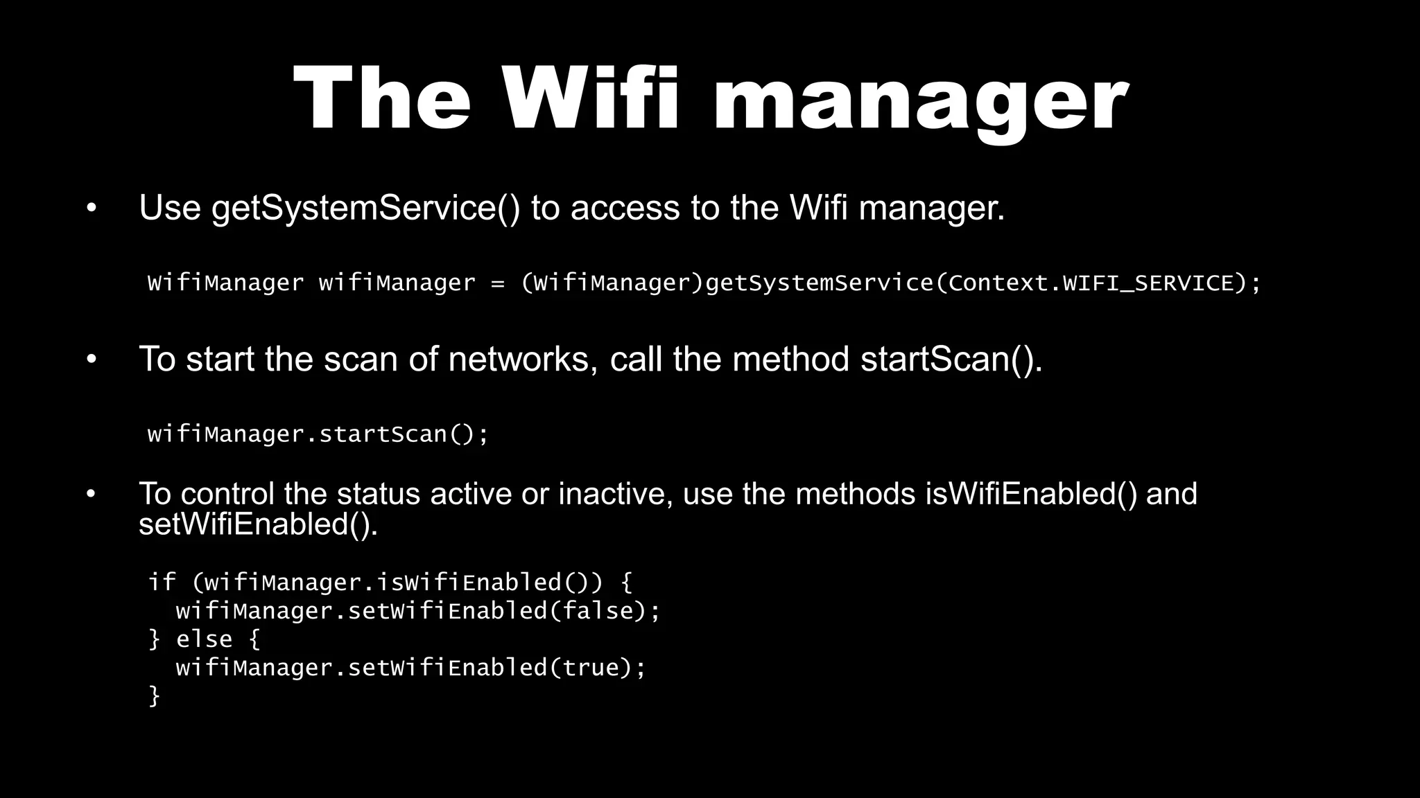 The Wifi manager
• Use getSystemService() to access to the Wifi manager.
WifiManager wifiManager = (WifiManager)getSystemService(Context.WIFI_SERVICE);
• To start the scan of networks, call the method startScan().
wifiManager.startScan();
• To control the status active or inactive, use the methods isWifiEnabled() and
setWifiEnabled().
if (wifiManager.isWifiEnabled()) {
wifiManager.setWifiEnabled(false);
} else {
wifiManager.setWifiEnabled(true);
}
 