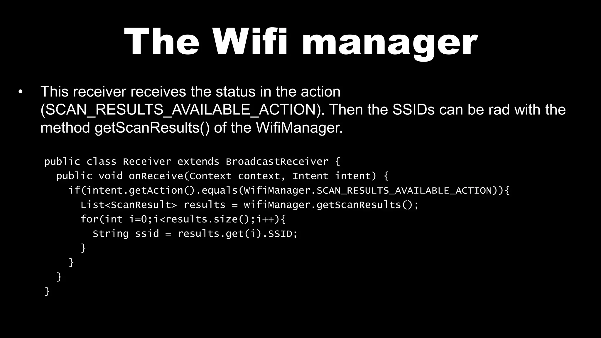 The Wifi manager
• This receiver receives the status in the action
(SCAN_RESULTS_AVAILABLE_ACTION). Then the SSIDs can be rad with the
method getScanResults() of the WifiManager.
public class Receiver extends BroadcastReceiver {
public void onReceive(Context context, Intent intent) {
if(intent.getAction().equals(WifiManager.SCAN_RESULTS_AVAILABLE_ACTION)){
List<ScanResult> results = wifiManager.getScanResults();
for(int i=0;i<results.size();i++){
String ssid = results.get(i).SSID;
}
}
}
}
 