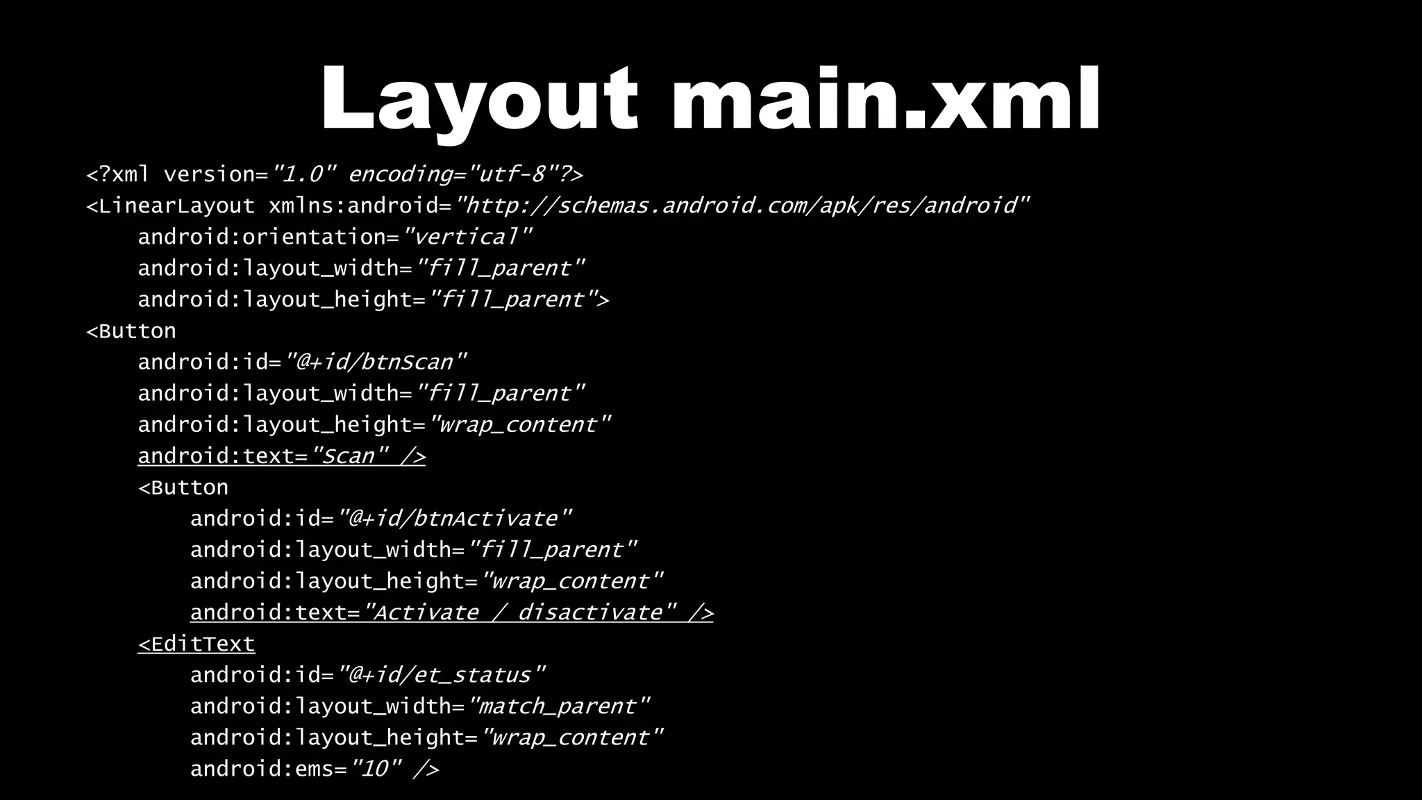Layout main.xml
<?xml version="1.0" encoding="utf-8"?>
<LinearLayout xmlns:android="http://schemas.android.com/apk/res/android"
android:orientation="vertical"
android:layout_width="fill_parent"
android:layout_height="fill_parent">
<Button
android:id="@+id/btnScan"
android:layout_width="fill_parent"
android:layout_height="wrap_content"
android:text="Scan" />
<Button
android:id="@+id/btnActivate"
android:layout_width="fill_parent"
android:layout_height="wrap_content"
android:text="Activate / disactivate" />
<EditText
android:id="@+id/et_status"
android:layout_width="match_parent"
android:layout_height="wrap_content"
android:ems="10" />
 
