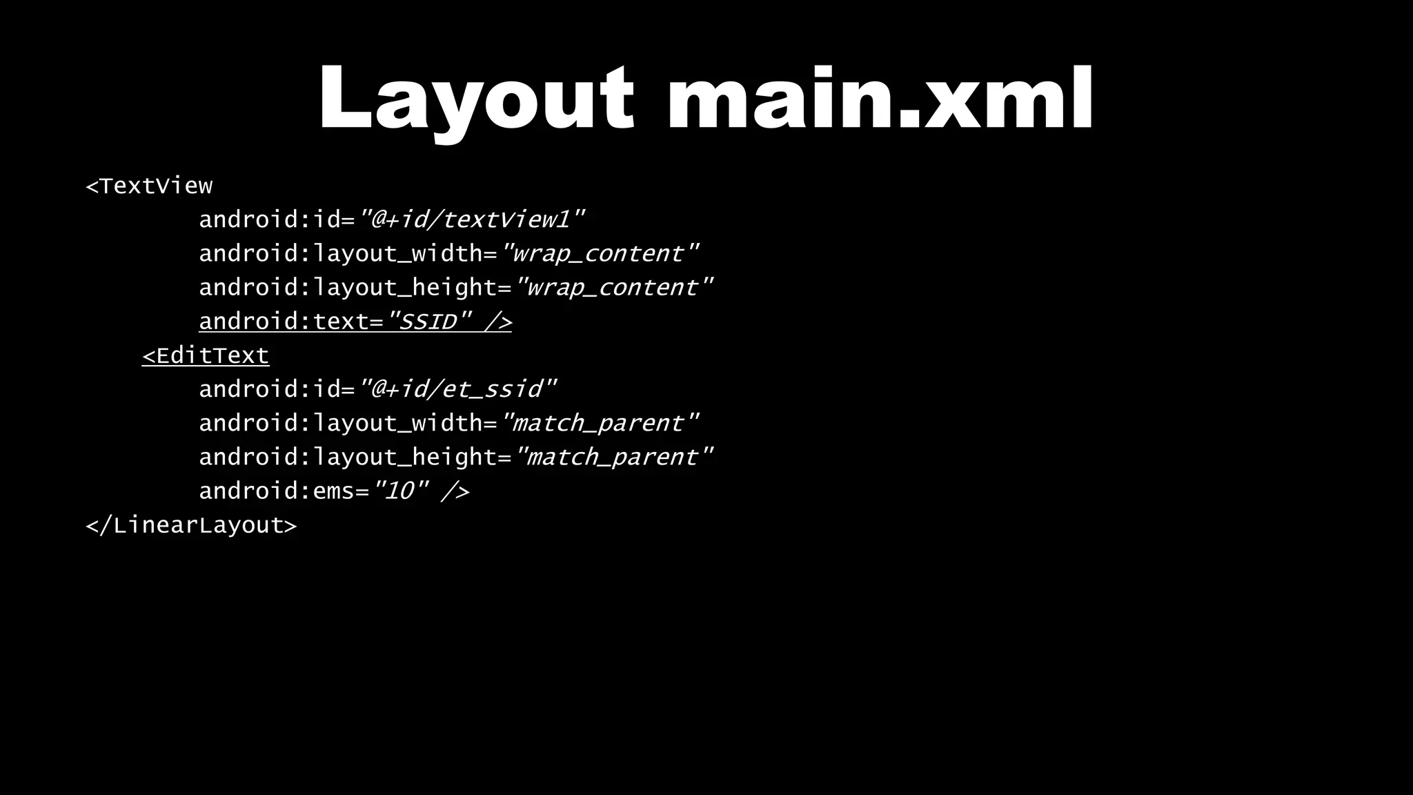 Layout main.xml
<TextView
android:id="@+id/textView1"
android:layout_width="wrap_content"
android:layout_height="wrap_content"
android:text="SSID" />
<EditText
android:id="@+id/et_ssid"
android:layout_width="match_parent"
android:layout_height="match_parent"
android:ems="10" />
</LinearLayout>
 