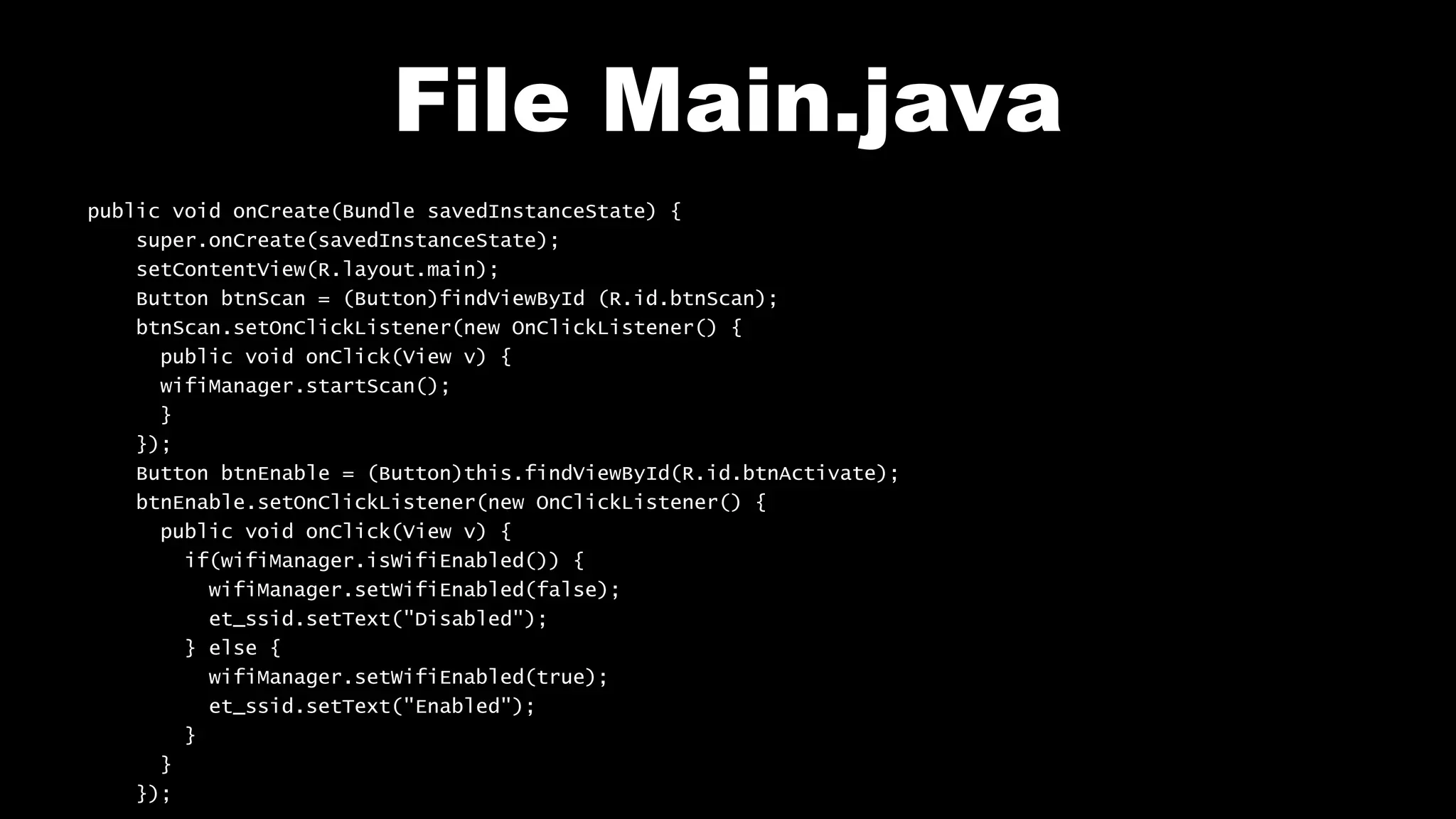 File Main.java
public void onCreate(Bundle savedInstanceState) {
super.onCreate(savedInstanceState);
setContentView(R.layout.main);
Button btnScan = (Button)findViewById (R.id.btnScan);
btnScan.setOnClickListener(new OnClickListener() {
public void onClick(View v) {
wifiManager.startScan();
}
});
Button btnEnable = (Button)this.findViewById(R.id.btnActivate);
btnEnable.setOnClickListener(new OnClickListener() {
public void onClick(View v) {
if(wifiManager.isWifiEnabled()) {
wifiManager.setWifiEnabled(false);
et_ssid.setText("Disabled");
} else {
wifiManager.setWifiEnabled(true);
et_ssid.setText("Enabled");
}
}
});
 
