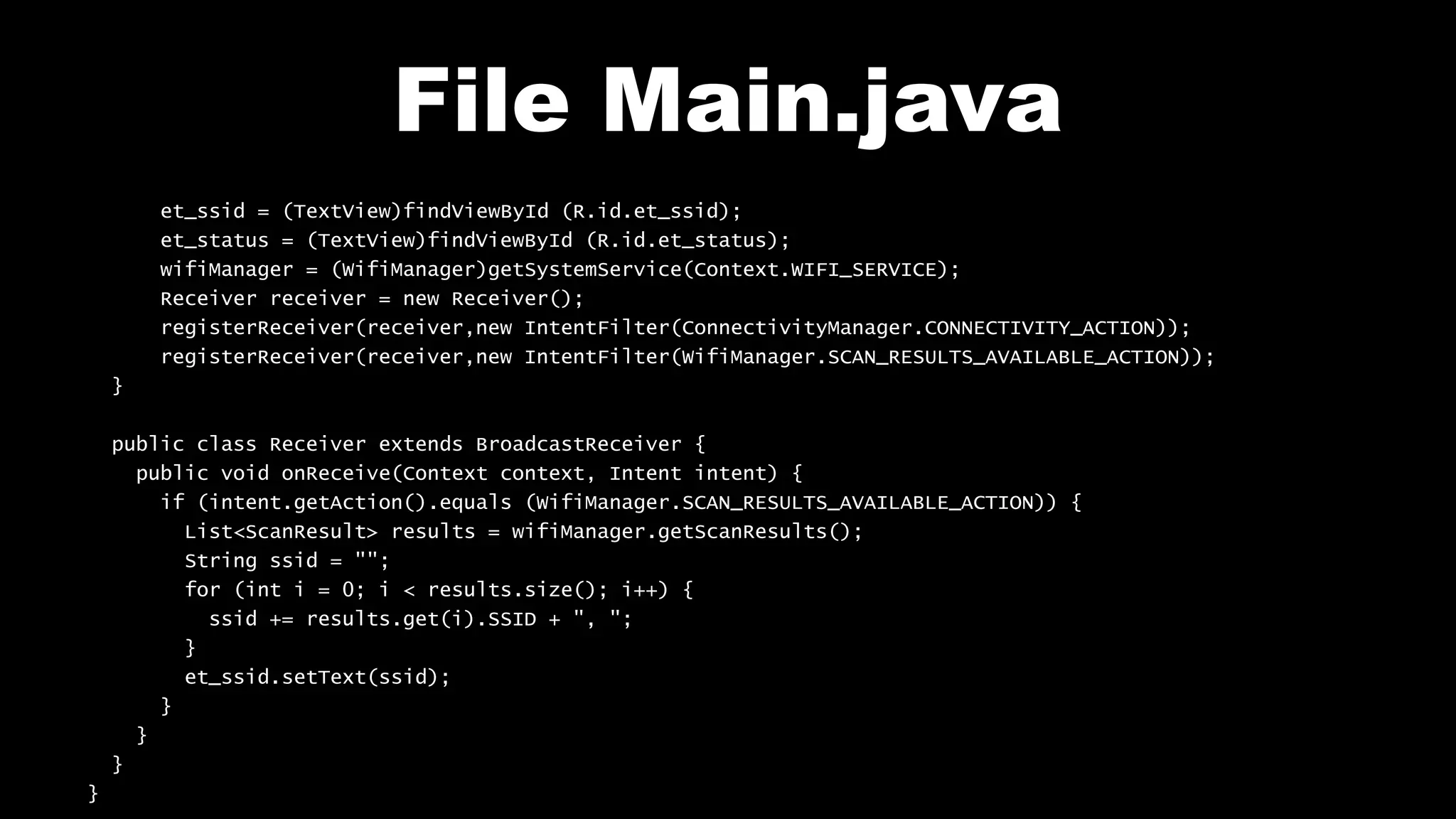 File Main.java
et_ssid = (TextView)findViewById (R.id.et_ssid);
et_status = (TextView)findViewById (R.id.et_status);
wifiManager = (WifiManager)getSystemService(Context.WIFI_SERVICE);
Receiver receiver = new Receiver();
registerReceiver(receiver,new IntentFilter(ConnectivityManager.CONNECTIVITY_ACTION));
registerReceiver(receiver,new IntentFilter(WifiManager.SCAN_RESULTS_AVAILABLE_ACTION));
}
public class Receiver extends BroadcastReceiver {
public void onReceive(Context context, Intent intent) {
if (intent.getAction().equals (WifiManager.SCAN_RESULTS_AVAILABLE_ACTION)) {
List<ScanResult> results = wifiManager.getScanResults();
String ssid = "";
for (int i = 0; i < results.size(); i++) {
ssid += results.get(i).SSID + ", ";
}
et_ssid.setText(ssid);
}
}
}
}
 
