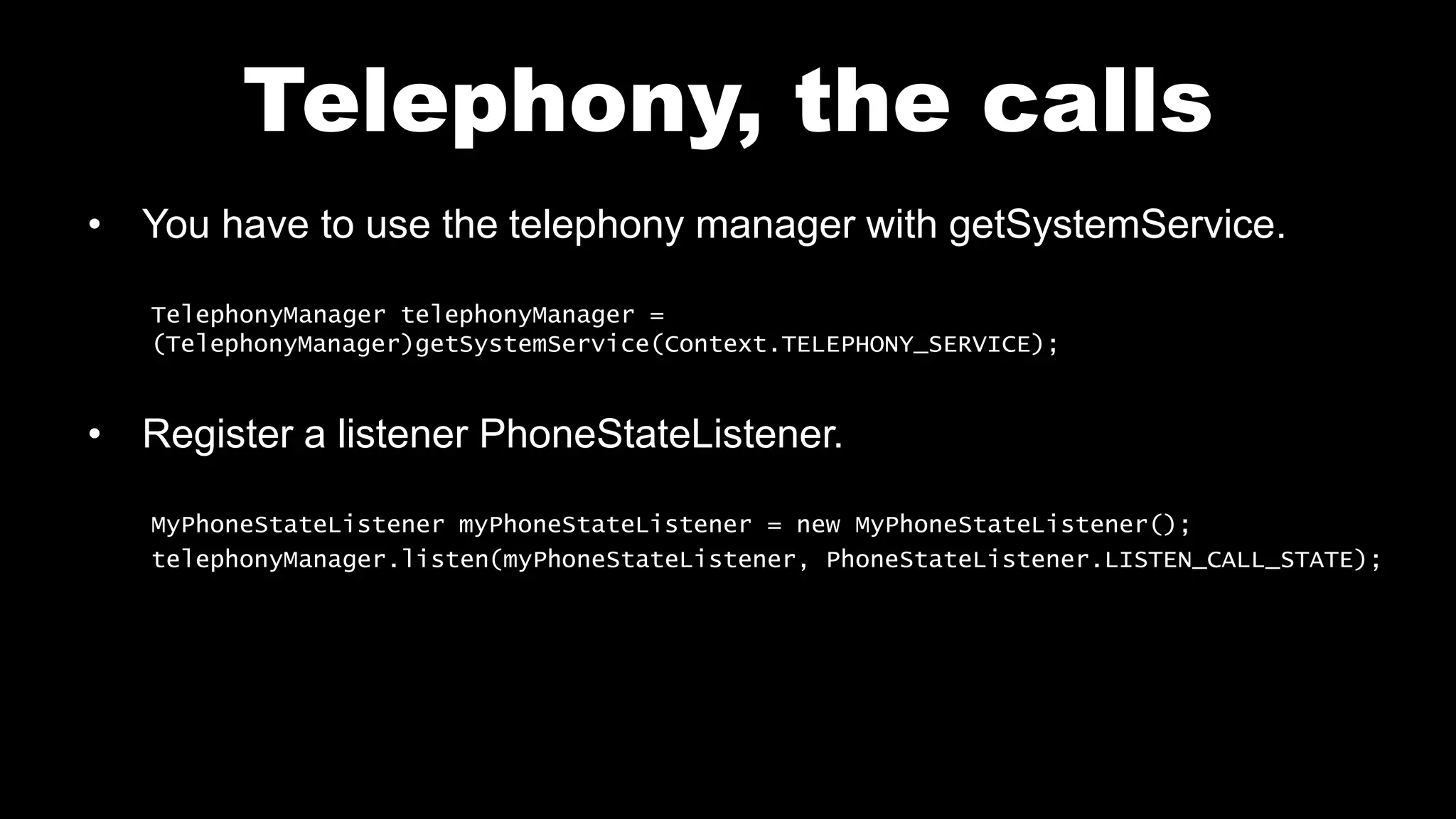 Telephony, the calls
• You have to use the telephony manager with getSystemService.
TelephonyManager telephonyManager =
(TelephonyManager)getSystemService(Context.TELEPHONY_SERVICE);
• Register a listener PhoneStateListener.
MyPhoneStateListener myPhoneStateListener = new MyPhoneStateListener();
telephonyManager.listen(myPhoneStateListener, PhoneStateListener.LISTEN_CALL_STATE);
 