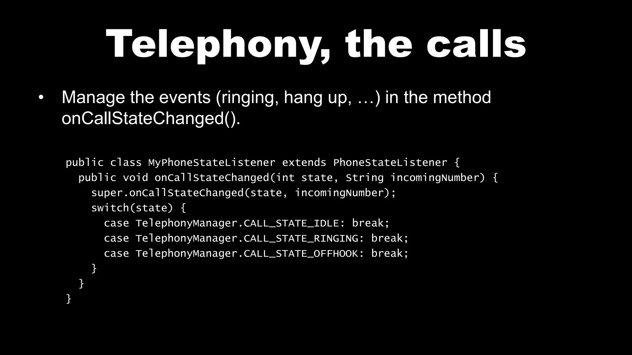Telephony, the calls
• Manage the events (ringing, hang up, …) in the method
onCallStateChanged().
public class MyPhoneStateListener extends PhoneStateListener {
public void onCallStateChanged(int state, String incomingNumber) {
super.onCallStateChanged(state, incomingNumber);
switch(state) {
case TelephonyManager.CALL_STATE_IDLE: break;
case TelephonyManager.CALL_STATE_RINGING: break;
case TelephonyManager.CALL_STATE_OFFHOOK: break;
}
}
}
 