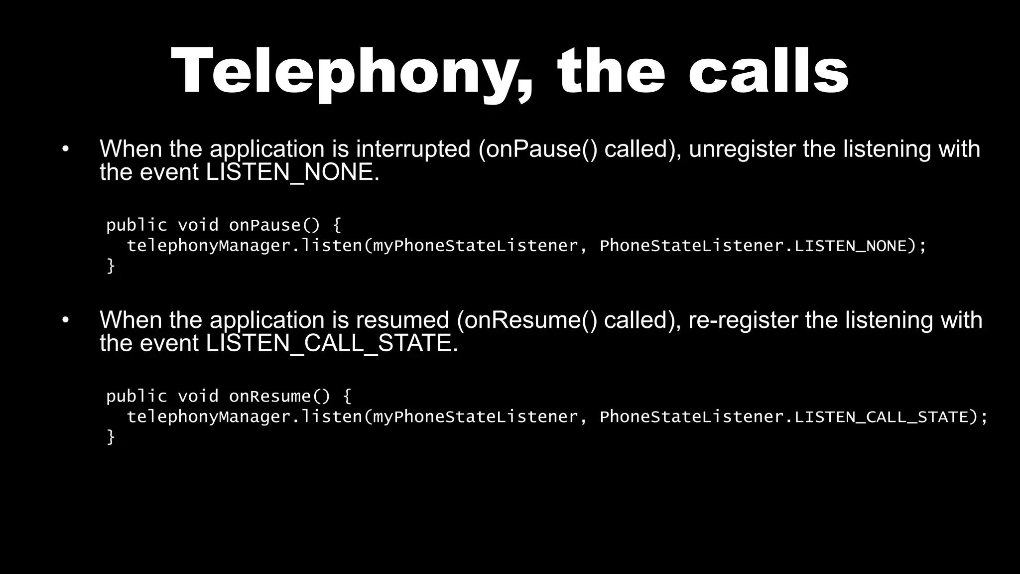 Telephony, the calls
• When the application is interrupted (onPause() called), unregister the listening with
the event LISTEN_NONE.
public void onPause() {
telephonyManager.listen(myPhoneStateListener, PhoneStateListener.LISTEN_NONE);
}
• When the application is resumed (onResume() called), re-register the listening with
the event LISTEN_CALL_STATE.
public void onResume() {
telephonyManager.listen(myPhoneStateListener, PhoneStateListener.LISTEN_CALL_STATE);
}
 