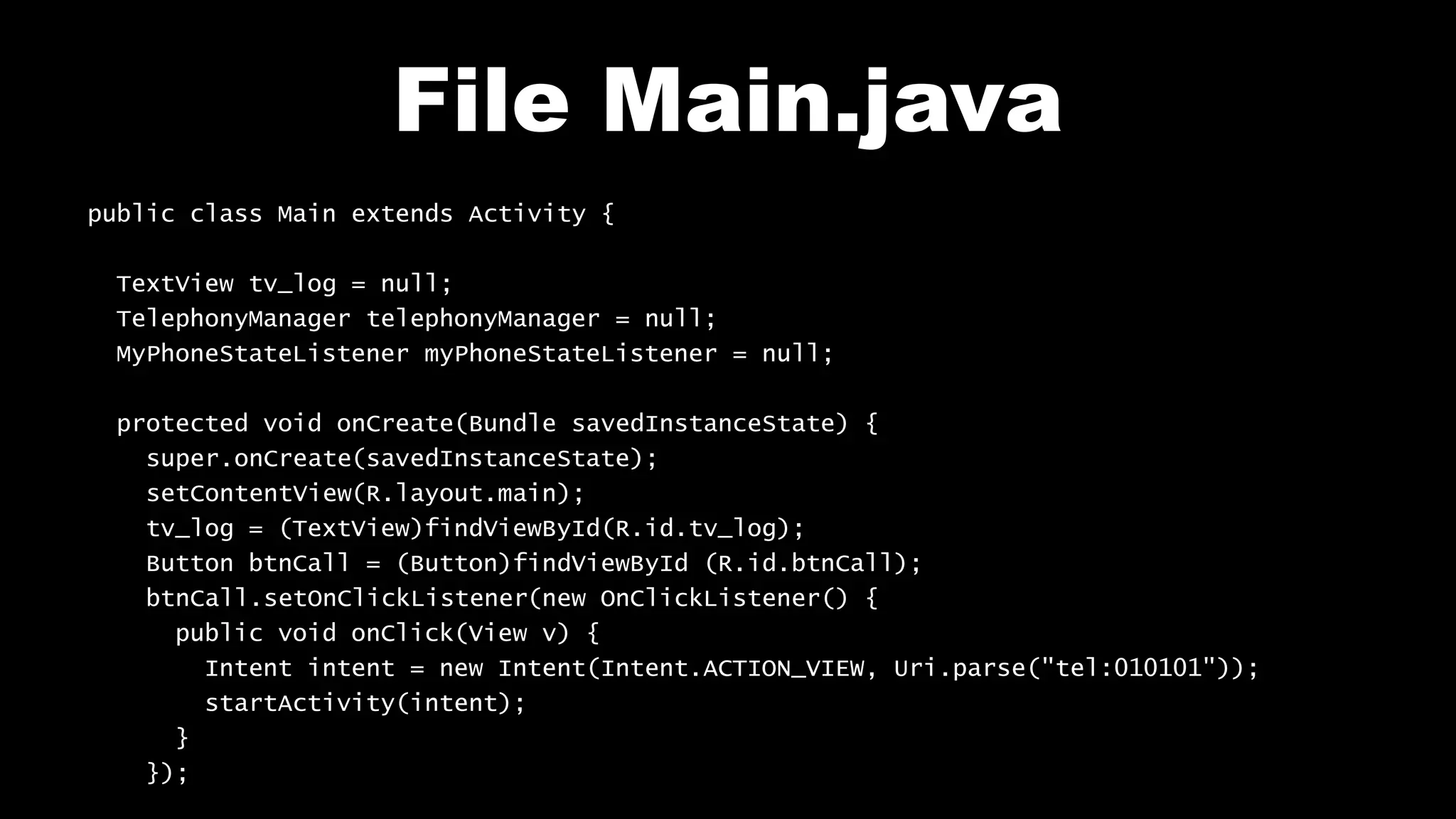 File Main.java
public class Main extends Activity {
TextView tv_log = null;
TelephonyManager telephonyManager = null;
MyPhoneStateListener myPhoneStateListener = null;
protected void onCreate(Bundle savedInstanceState) {
super.onCreate(savedInstanceState);
setContentView(R.layout.main);
tv_log = (TextView)findViewById(R.id.tv_log);
Button btnCall = (Button)findViewById (R.id.btnCall);
btnCall.setOnClickListener(new OnClickListener() {
public void onClick(View v) {
Intent intent = new Intent(Intent.ACTION_VIEW, Uri.parse("tel:010101"));
startActivity(intent);
}
});
 