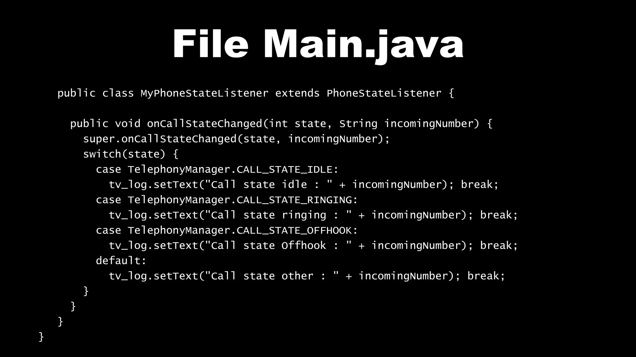 File Main.java
public class MyPhoneStateListener extends PhoneStateListener {
public void onCallStateChanged(int state, String incomingNumber) {
super.onCallStateChanged(state, incomingNumber);
switch(state) {
case TelephonyManager.CALL_STATE_IDLE:
tv_log.setText("Call state idle : " + incomingNumber); break;
case TelephonyManager.CALL_STATE_RINGING:
tv_log.setText("Call state ringing : " + incomingNumber); break;
case TelephonyManager.CALL_STATE_OFFHOOK:
tv_log.setText("Call state Offhook : " + incomingNumber); break;
default:
tv_log.setText("Call state other : " + incomingNumber); break;
}
}
}
}
 