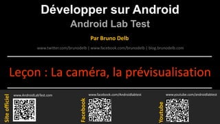 Développer sur Android
Android Lab Test
www.AndroidLabTest.com
Facebook
Par Bruno Delb
www.youtube.com/androidlabtest
www.twitter.com/brunodelb | www.facebook.com/brunodelb | blog.brunodelb.com
www.facebook.com/Androidlabtest
Youtube
Siteofficiel
Leçon : La caméra, la prévisualisation
 