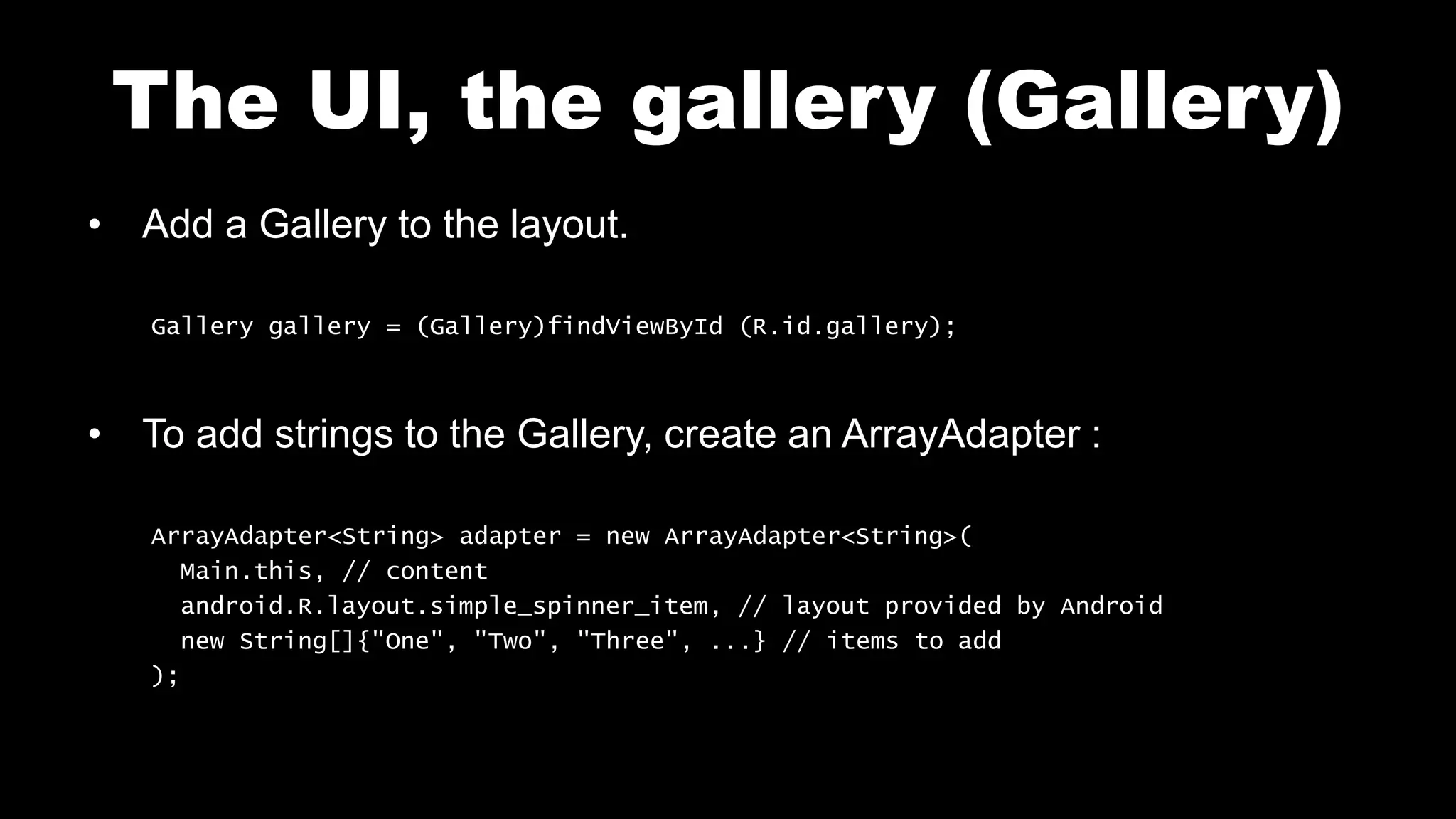 The UI, the gallery (Gallery)
• Add a Gallery to the layout.
Gallery gallery = (Gallery)findViewById (R.id.gallery);
• To add strings to the Gallery, create an ArrayAdapter :
ArrayAdapter<String> adapter = new ArrayAdapter<String>(
Main.this, // content
android.R.layout.simple_spinner_item, // layout provided by Android
new String[]{"One", "Two", "Three", ...} // items to add
);
 
