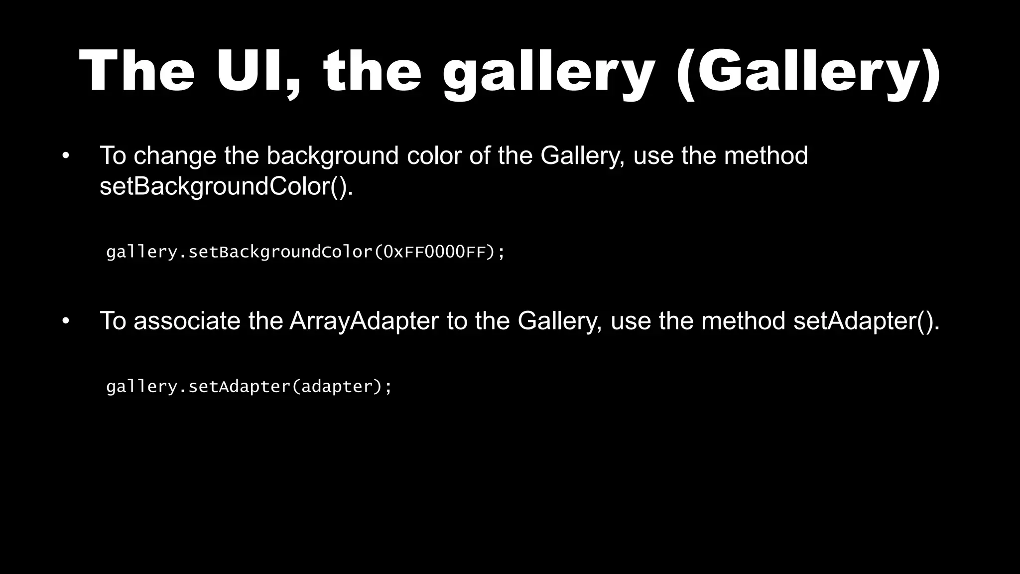 The UI, the gallery (Gallery)
• To change the background color of the Gallery, use the method
setBackgroundColor().
gallery.setBackgroundColor(0xFF0000FF);
• To associate the ArrayAdapter to the Gallery, use the method setAdapter().
gallery.setAdapter(adapter);
 