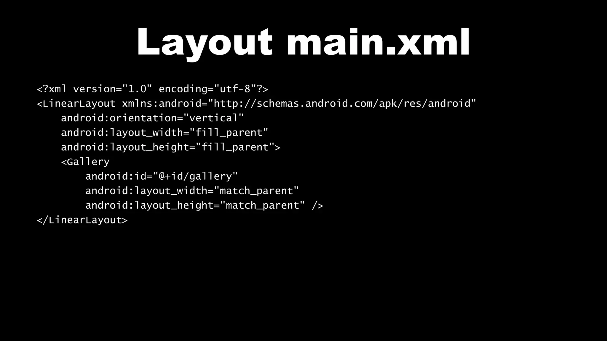 Layout main.xml
<?xml version="1.0" encoding="utf-8"?>
<LinearLayout xmlns:android="http://schemas.android.com/apk/res/android"
android:orientation="vertical"
android:layout_width="fill_parent"
android:layout_height="fill_parent">
<Gallery
android:id="@+id/gallery"
android:layout_width="match_parent"
android:layout_height="match_parent" />
</LinearLayout>
 