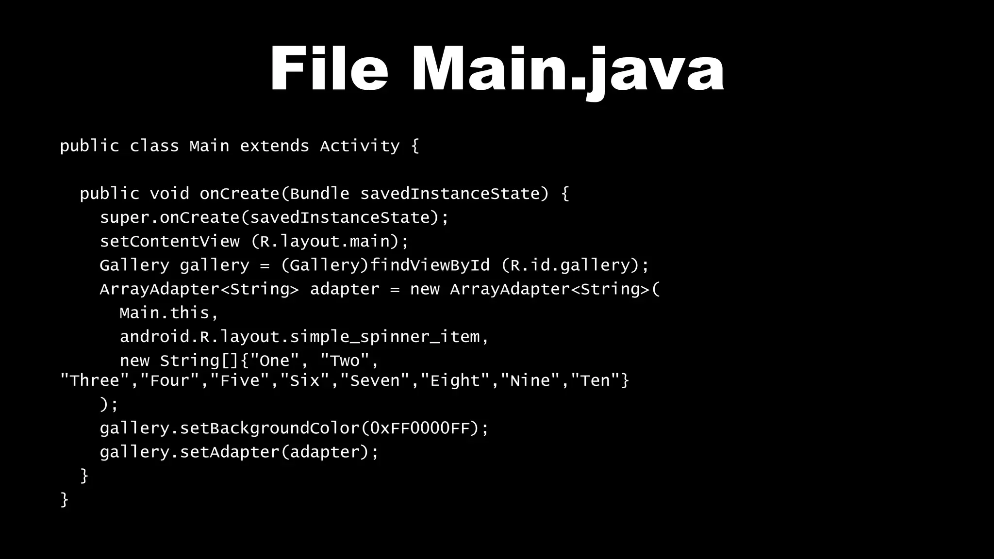 File Main.java
public class Main extends Activity {
public void onCreate(Bundle savedInstanceState) {
super.onCreate(savedInstanceState);
setContentView (R.layout.main);
Gallery gallery = (Gallery)findViewById (R.id.gallery);
ArrayAdapter<String> adapter = new ArrayAdapter<String>(
Main.this,
android.R.layout.simple_spinner_item,
new String[]{"One", "Two",
"Three","Four","Five","Six","Seven","Eight","Nine","Ten"}
);
gallery.setBackgroundColor(0xFF0000FF);
gallery.setAdapter(adapter);
}
}
 