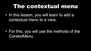 The contextual menu
• In this lesson, you will learn to add a
contextual menu to a view.
• For this, you will use the methods of the
ContextMenu.
 