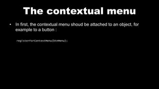The contextual menu
• In first, the contextual menu shoud be attached to an object, for
example to a button :
registerForContextMenu(btnMenu);
 
