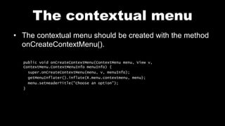 The contextual menu
• The contextual menu should be created with the method
onCreateContextMenu().
public void onCreateContextMenu(ContextMenu menu, View v,
ContextMenu.ContextMenuInfo menuInfo) {
super.onCreateContextMenu(menu, v, menuInfo);
getMenuInflater().inflate(R.menu.contextmenu, menu);
menu.setHeaderTitle("Choose an option");
}
 