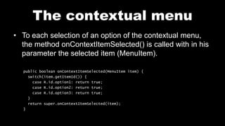 The contextual menu
• To each selection of an option of the contextual menu,
the method onContextItemSelected() is called with in his
parameter the selected item (MenuItem).
public boolean onContextItemSelected(MenuItem item) {
switch(item.getItemId()) {
case R.id.option1: return true;
case R.id.option2: return true;
case R.id.option3: return true;
}
return super.onContextItemSelected(item);
}
 