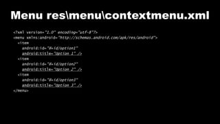 Menu resmenucontextmenu.xml
<?xml version="1.0" encoding="utf-8"?>
<menu xmlns:android="http://schemas.android.com/apk/res/android">
<item
android:id="@+id/option1"
android:title="Option 1" />
<item
android:id="@+id/option2"
android:title="Option 2" />
<item
android:id="@+id/option3"
android:title="Option 3" />
</menu>
 