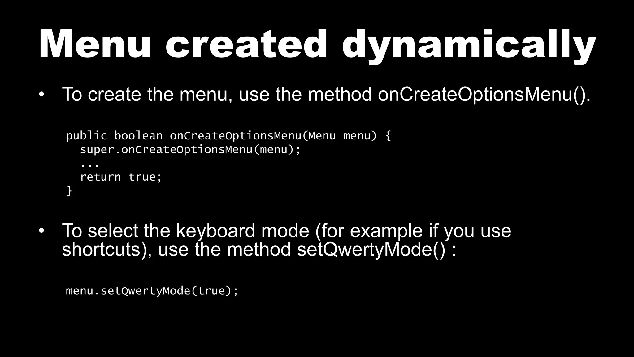 Menu created dynamically
• To create the menu, use the method onCreateOptionsMenu().
public boolean onCreateOptionsMenu(Menu menu) {
super.onCreateOptionsMenu(menu);
...
return true;
}
• To select the keyboard mode (for example if you use
shortcuts), use the method setQwertyMode() :
menu.setQwertyMode(true);
 