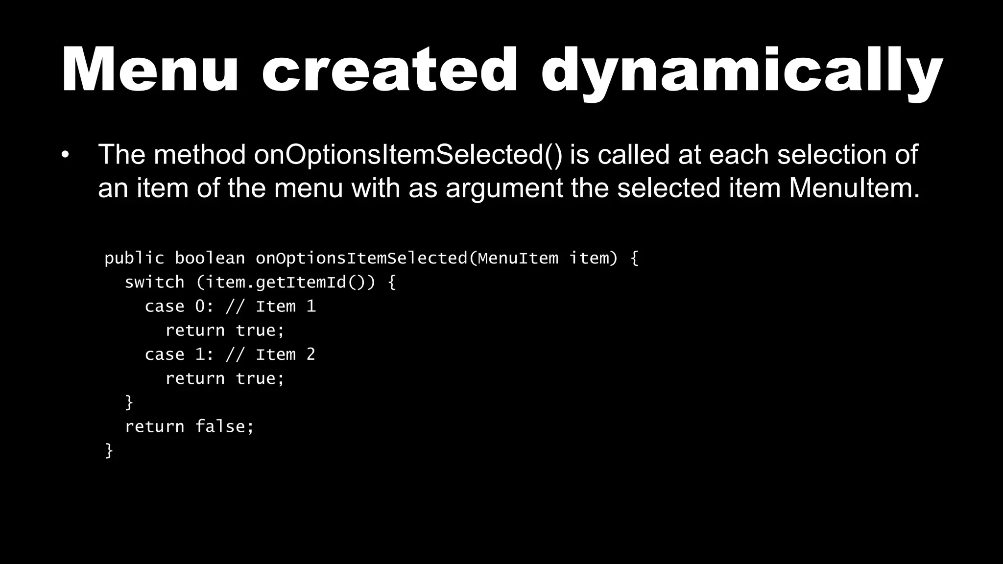 Menu created dynamically
• The method onOptionsItemSelected() is called at each selection of
an item of the menu with as argument the selected item MenuItem.
public boolean onOptionsItemSelected(MenuItem item) {
switch (item.getItemId()) {
case 0: // Item 1
return true;
case 1: // Item 2
return true;
}
return false;
}
 