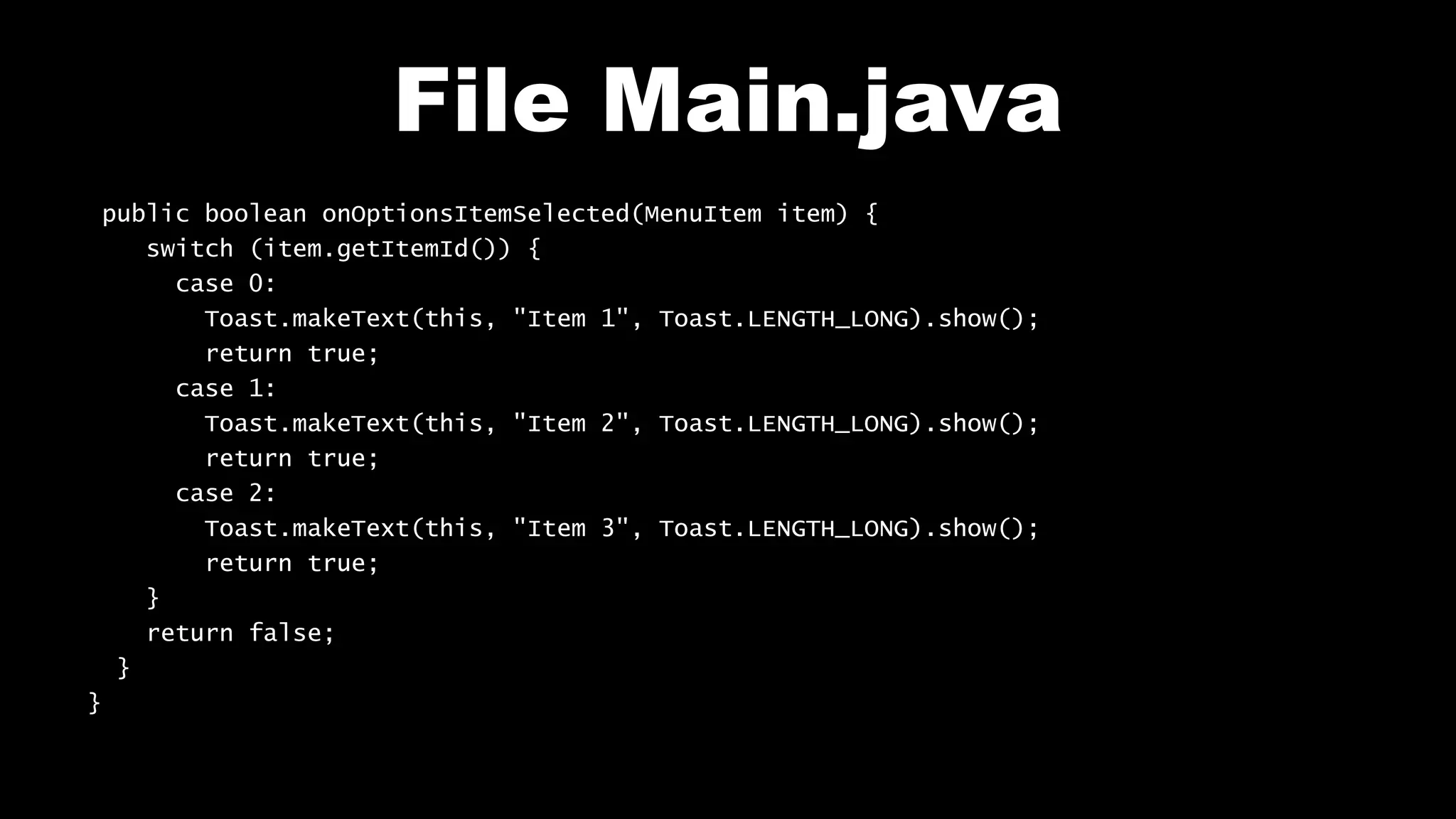 File Main.java
public boolean onOptionsItemSelected(MenuItem item) {
switch (item.getItemId()) {
case 0:
Toast.makeText(this, "Item 1", Toast.LENGTH_LONG).show();
return true;
case 1:
Toast.makeText(this, "Item 2", Toast.LENGTH_LONG).show();
return true;
case 2:
Toast.makeText(this, "Item 3", Toast.LENGTH_LONG).show();
return true;
}
return false;
}
}
 
