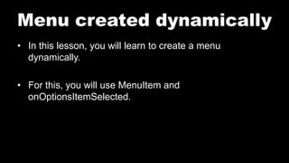 Menu created dynamically
• In this lesson, you will learn to create a menu
dynamically.
• For this, you will use MenuItem and
onOptionsItemSelected.
 