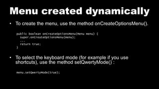 Menu created dynamically
• To create the menu, use the method onCreateOptionsMenu().
public boolean onCreateOptionsMenu(Menu menu) {
super.onCreateOptionsMenu(menu);
...
return true;
}
• To select the keyboard mode (for example if you use
shortcuts), use the method setQwertyMode() :
menu.setQwertyMode(true);
 