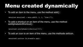 Menu created dynamically
• To add an item to the menu, use the method add() :
MenuItem menuItem2 = menu.add(0, 1, 1, "Item 2");
• To add a shortcut on an item of the menu, use the method
setAlphabeticShortcut() :
menuItem2.setAlphabeticShortcut('b');
• To add an icon to an item of the menu, use the methode setIcon.
menuItem2.setIcon (R.drawable.app);
 