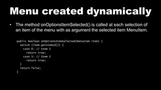 Menu created dynamically
• The method onOptionsItemSelected() is called at each selection of
an item of the menu with as argument the selected item MenuItem.
public boolean onOptionsItemSelected(MenuItem item) {
switch (item.getItemId()) {
case 0: // Item 1
return true;
case 1: // Item 2
return true;
}
return false;
}
 