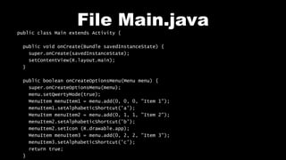 File Main.java
public class Main extends Activity {
public void onCreate(Bundle savedInstanceState) {
super.onCreate(savedInstanceState);
setContentView(R.layout.main);
}
public boolean onCreateOptionsMenu(Menu menu) {
super.onCreateOptionsMenu(menu);
menu.setQwertyMode(true);
MenuItem menuItem1 = menu.add(0, 0, 0, "Item 1");
menuItem1.setAlphabeticShortcut('a');
MenuItem menuItem2 = menu.add(0, 1, 1, "Item 2");
menuItem2.setAlphabeticShortcut('b');
menuItem2.setIcon (R.drawable.app);
MenuItem menuItem3 = menu.add(0, 2, 2, "Item 3");
menuItem3.setAlphabeticShortcut('c');
return true;
}
 
