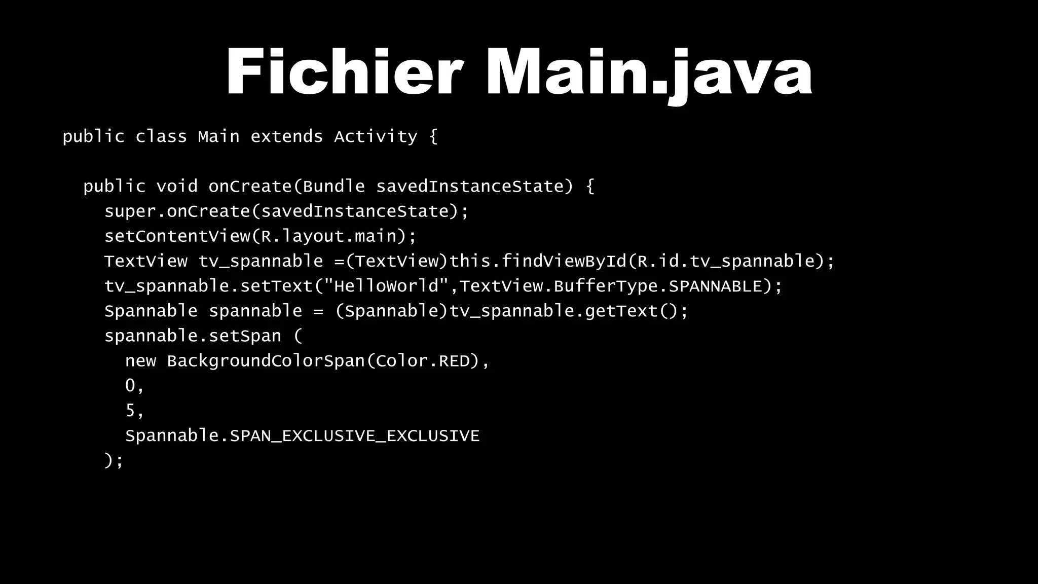 Fichier Main.java
public class Main extends Activity {
public void onCreate(Bundle savedInstanceState) {
super.onCreate(savedInstanceState);
setContentView(R.layout.main);
TextView tv_spannable =(TextView)this.findViewById(R.id.tv_spannable);
tv_spannable.setText("HelloWorld",TextView.BufferType.SPANNABLE);
Spannable spannable = (Spannable)tv_spannable.getText();
spannable.setSpan (
new BackgroundColorSpan(Color.RED),
0,
5,
Spannable.SPAN_EXCLUSIVE_EXCLUSIVE
);
 