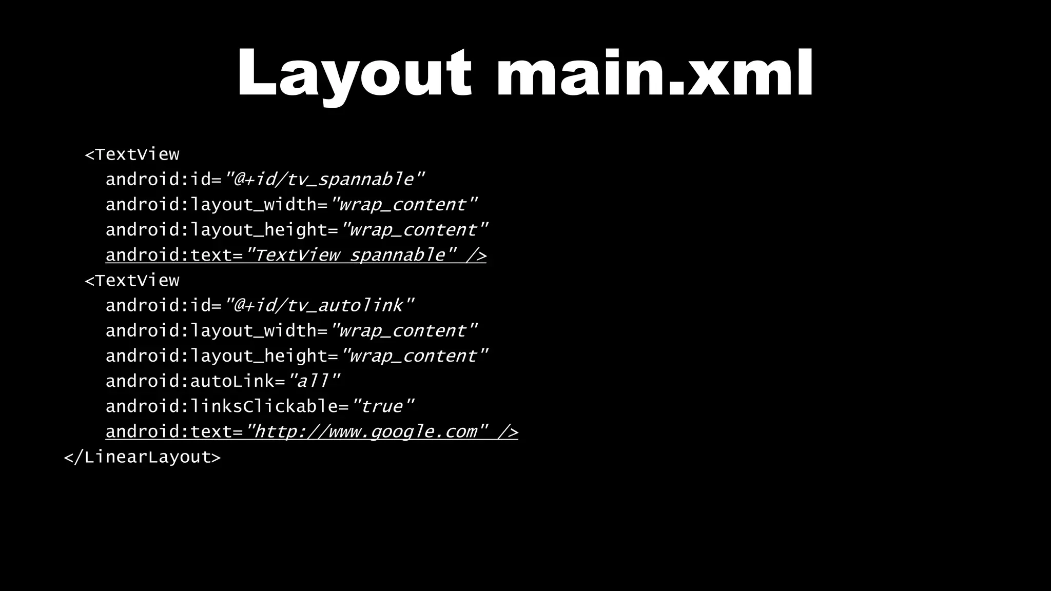 Layout main.xml
<TextView
android:id="@+id/tv_spannable"
android:layout_width="wrap_content"
android:layout_height="wrap_content"
android:text="TextView spannable" />
<TextView
android:id="@+id/tv_autolink"
android:layout_width="wrap_content"
android:layout_height="wrap_content"
android:autoLink="all"
android:linksClickable="true"
android:text="http://www.google.com" />
</LinearLayout>
 