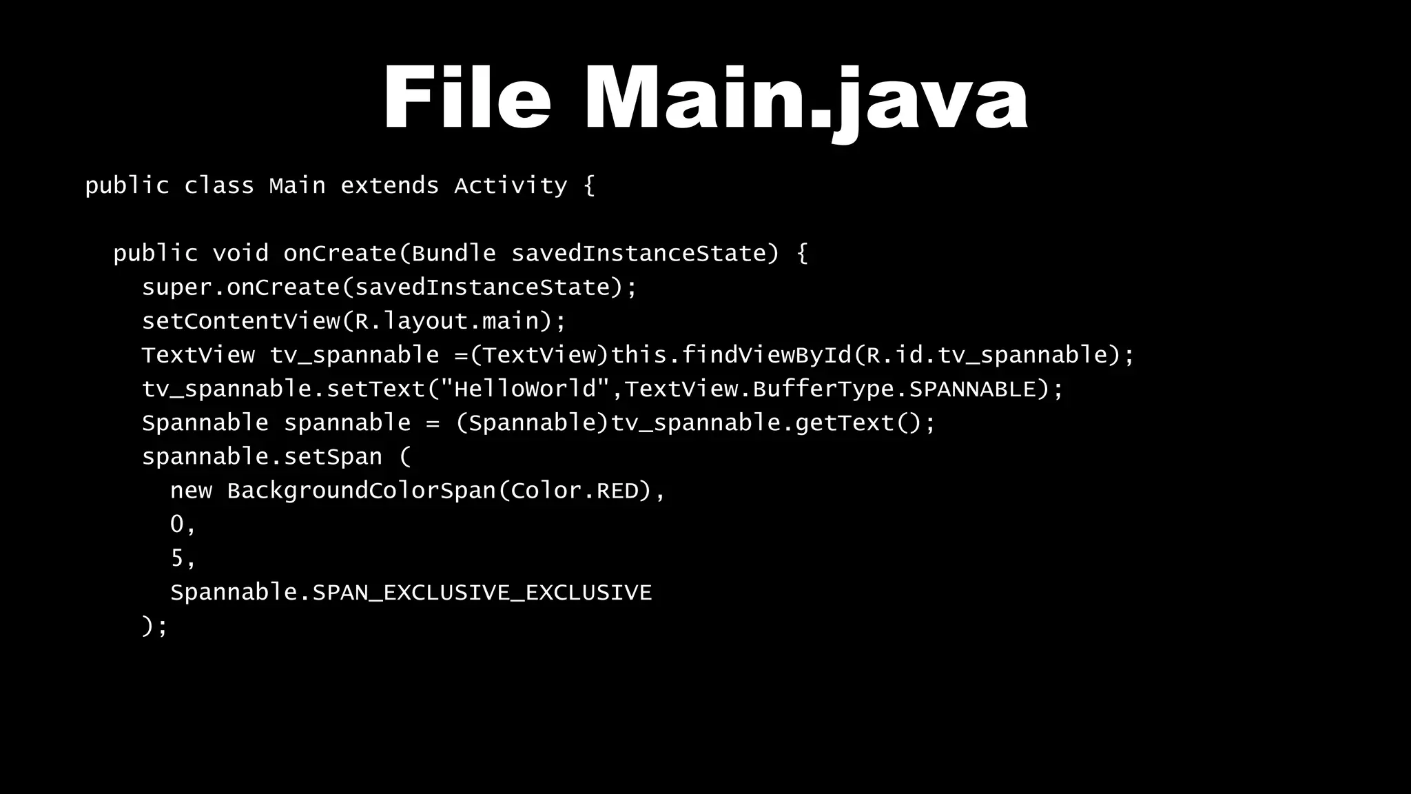 File Main.java
public class Main extends Activity {
public void onCreate(Bundle savedInstanceState) {
super.onCreate(savedInstanceState);
setContentView(R.layout.main);
TextView tv_spannable =(TextView)this.findViewById(R.id.tv_spannable);
tv_spannable.setText("HelloWorld",TextView.BufferType.SPANNABLE);
Spannable spannable = (Spannable)tv_spannable.getText();
spannable.setSpan (
new BackgroundColorSpan(Color.RED),
0,
5,
Spannable.SPAN_EXCLUSIVE_EXCLUSIVE
);
 