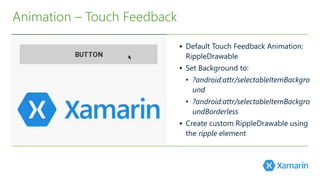  Default Touch Feedback Animation: 
RippleDrawable 
 Set Background to: 
• ?android:attr/selectableItemBackgro 
und 
• ?android:attr/selectableItemBackgro 
undBorderless 
 Create custom RippleDrawable using 
the ripple element 
Animation – Touch Feedback 
 