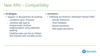 New APIs – Compatibility 
 UI Widgets 
• Support v7: RecyclerView & CardView 
o Limitations (pre-L Preview): 
o CardView falls back to 
programmatic shadows 
implementation using additional 
padding 
o CardView does not clip its children 
that intersect with rounded corners 
 Animations 
• Following are Android L Developer Preview ONLY: 
o Activity Transitions 
o Touch feedback 
o Reveal animations 
o Path-based animations 
 