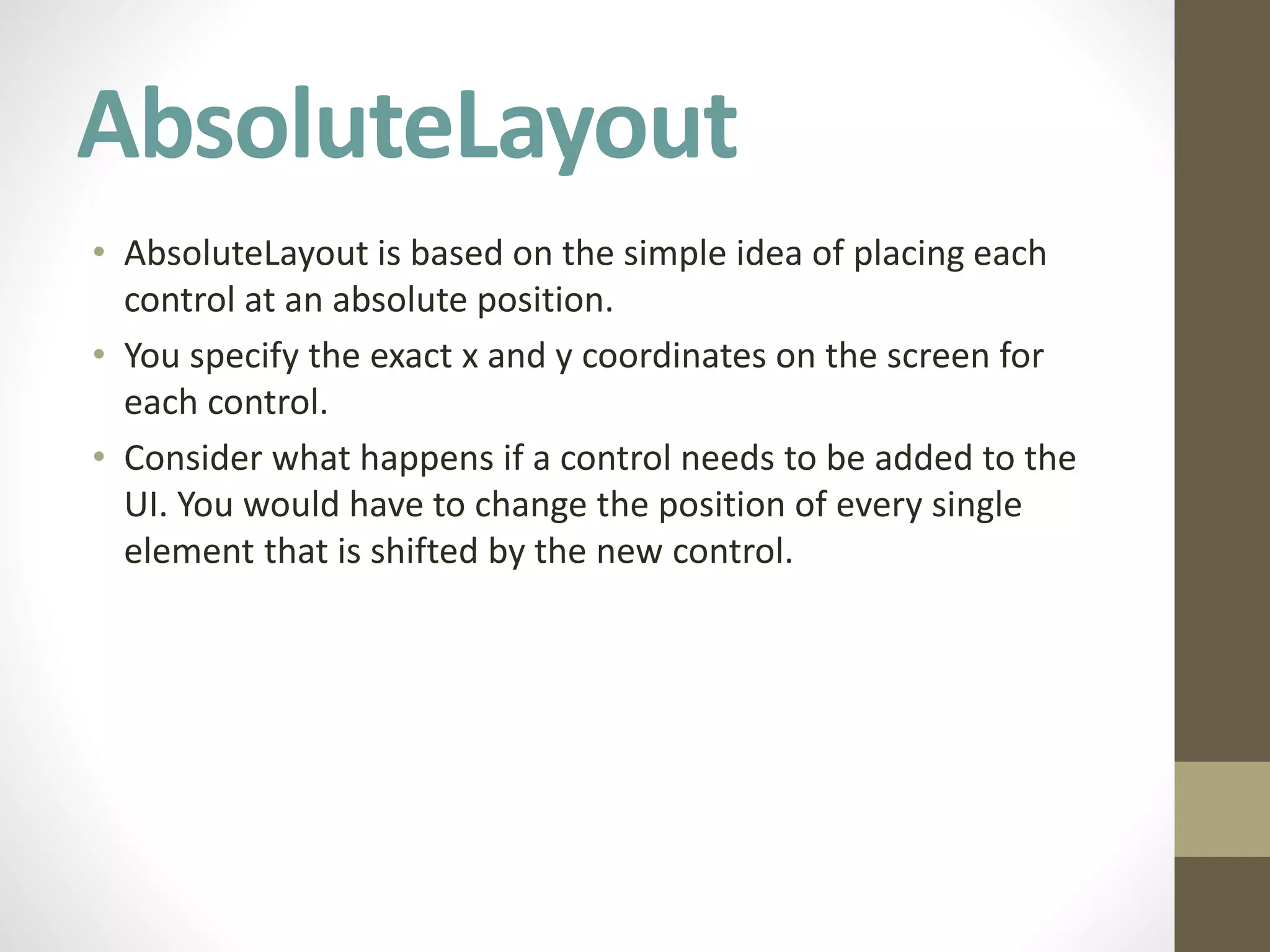 AbsoluteLayout
• AbsoluteLayout is based on the simple idea of placing each
control at an absolute position.
• You specify the exact x and y coordinates on the screen for
each control.
• Consider what happens if a control needs to be added to the
UI. You would have to change the position of every single
element that is shifted by the new control.
 