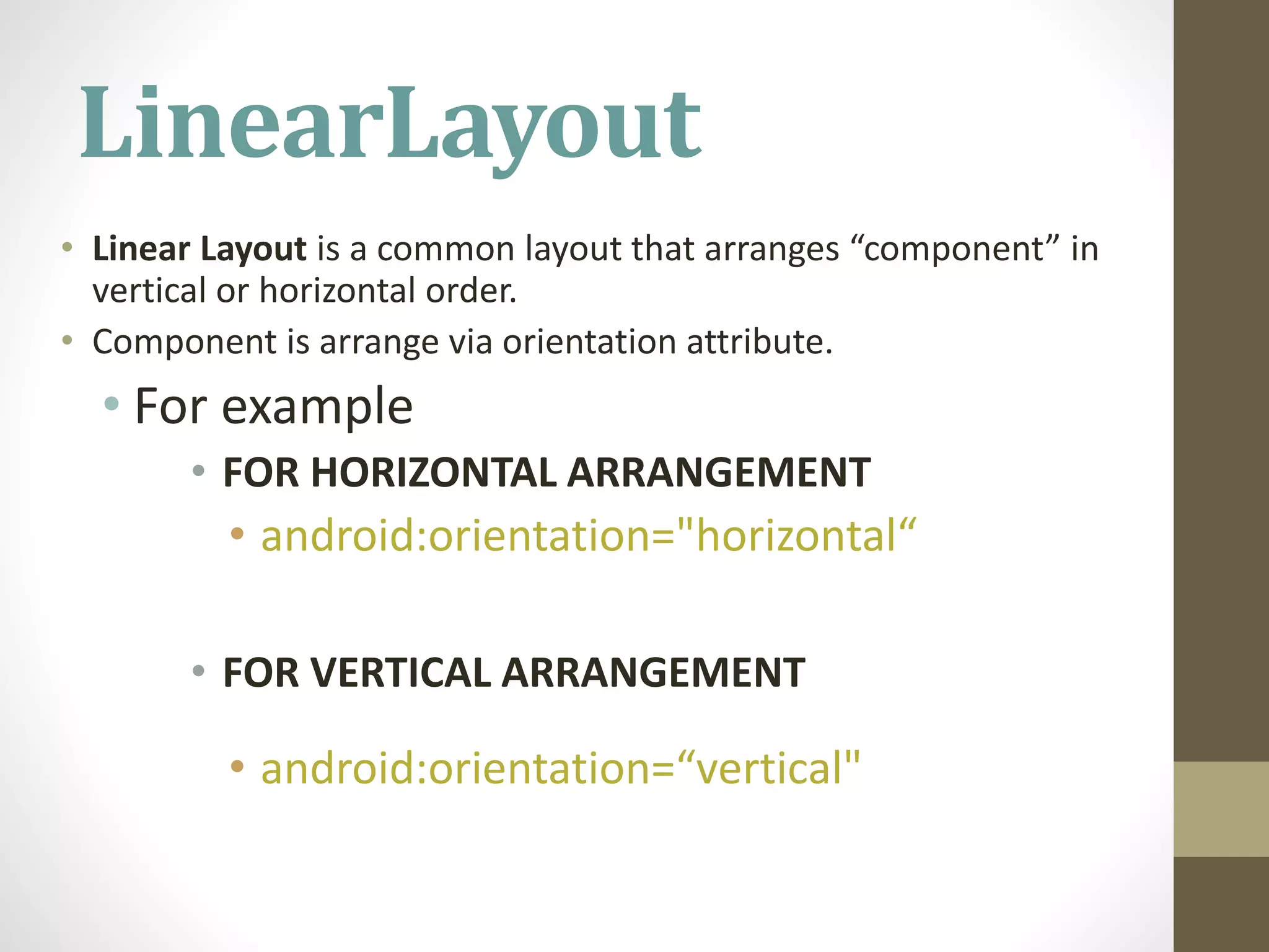 LinearLayout
• Linear Layout is a common layout that arranges “component” in
vertical or horizontal order.
• Component is arrange via orientation attribute.
• For example
• FOR HORIZONTAL ARRANGEMENT
• android:orientation="horizontal“
• FOR VERTICAL ARRANGEMENT
• android:orientation=“vertical"
 