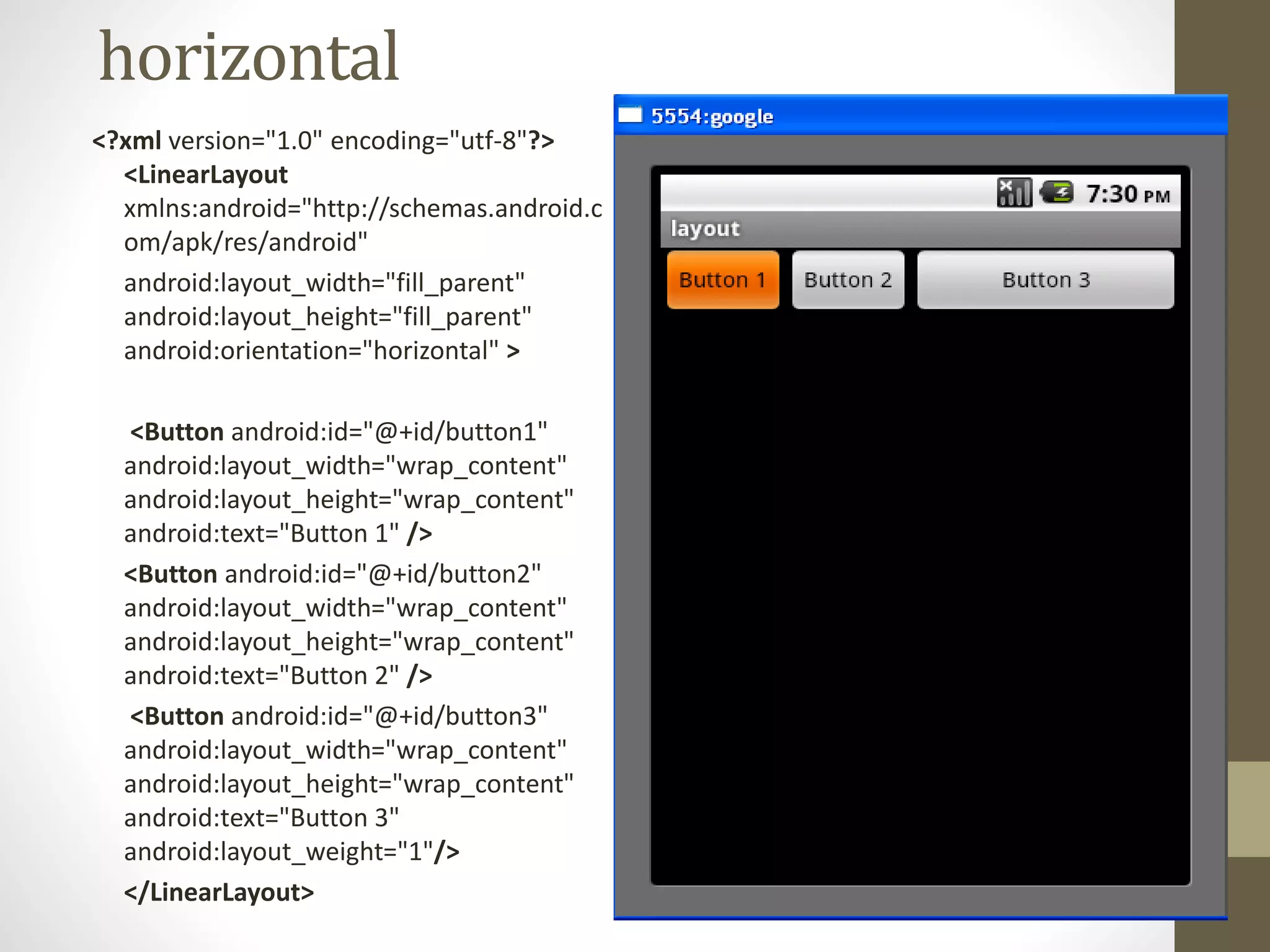 horizontal
<?xml version="1.0" encoding="utf-8"?>
<LinearLayout
xmlns:android="http://schemas.android.c
om/apk/res/android"
android:layout_width="fill_parent"
android:layout_height="fill_parent"
android:orientation="horizontal" >
<Button android:id="@+id/button1"
android:layout_width="wrap_content"
android:layout_height="wrap_content"
android:text="Button 1" />
<Button android:id="@+id/button2"
android:layout_width="wrap_content"
android:layout_height="wrap_content"
android:text="Button 2" />
<Button android:id="@+id/button3"
android:layout_width="wrap_content"
android:layout_height="wrap_content"
android:text="Button 3"
android:layout_weight="1"/>
</LinearLayout>
 